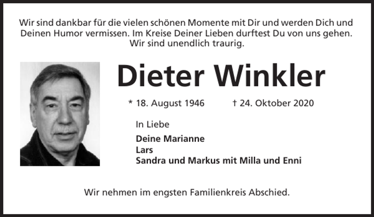 <p>Wir sind dankbar für die vielen schönen Momente mit Dir und werden Dich und<br />Deinen Humor vermissen. Im Kreise Deiner Lieben durftest Du von uns gehen.<br />Wir sind unendlich traurig.</p><p>Dieter Winkler<br />* 18. August 1946</p><p>† 24. Oktober 2020</p><p>In Liebe<br />Deine Marianne<br />Lars<br />Sandra und Markus mit Milla und Enni<br />Wir nehmen im engsten Familienkreis Abschied.</p>