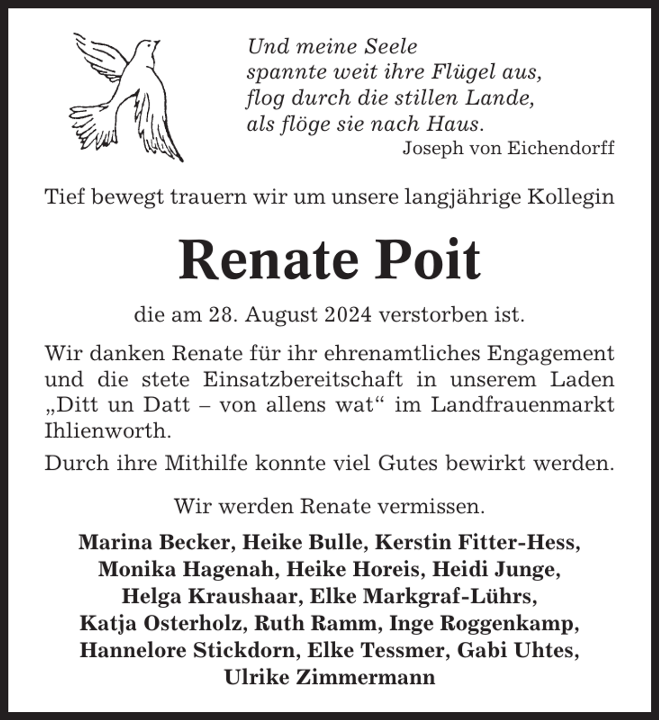 <p>Und meine Seele<br />spannte weit ihre Flügel aus,<br />flog durch die stillen Lande,<br />als flöge sie nach Haus.<br />Joseph von Eichendorff</p><p>Tief bewegt trauern wir um unsere langjährige Kollegin</p><p>Renate Poit<br />die am 28. August 2024 verstorben ist.<br />Wir danken Renate für ihr ehrenamtliches Engagement<br />und die stete Einsatzbereitschaft in unserem Laden<br />„Ditt un Datt – von allens wat“ im Landfrauenmarkt<br />Ihlienworth.<br />Durch ihre Mithilfe konnte viel Gutes bewirkt werden.<br />Wir werden Renate vermissen.<br />Marina Becker, Heike Bulle, Kerstin Fitter-Hess,<br />Monika Hagenah, Heike Horeis, Heidi Junge,<br />Helga Kraushaar, Elke Markgraf-Lührs,<br />Katja Osterholz, Ruth Ramm, Inge Roggenkamp,<br />Hannelore Stickdorn, Elke Tessmer, Gabi Uhtes,<br />Ulrike Zimmermann</p>