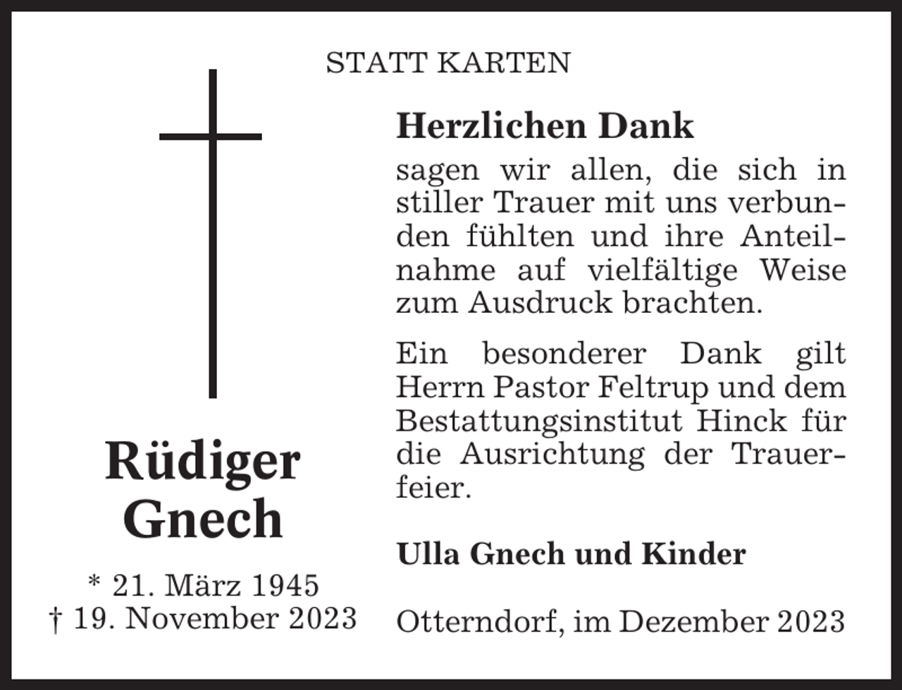 <p>STATT KARTEN</p><p>Herzlichen Dank<br />sagen wir allen, die sich in<br />stiller Trauer mit uns verbunden fühlten und ihre Anteilnahme auf vielfältige Weise<br />zum Ausdruck brachten.</p><p>Rüdiger<br />Gnech<br />* 21. März 1945<br />† 19. November 2023</p><p>Ein besonderer Dank gilt<br />Herrn Pastor Feltrup und dem<br />Bestattungsinstitut Hinck für<br />die Ausrichtung der Trauerfeier.<br />Ulla Gnech und Kinder<br />Otterndorf, im Dezember 2023</p>