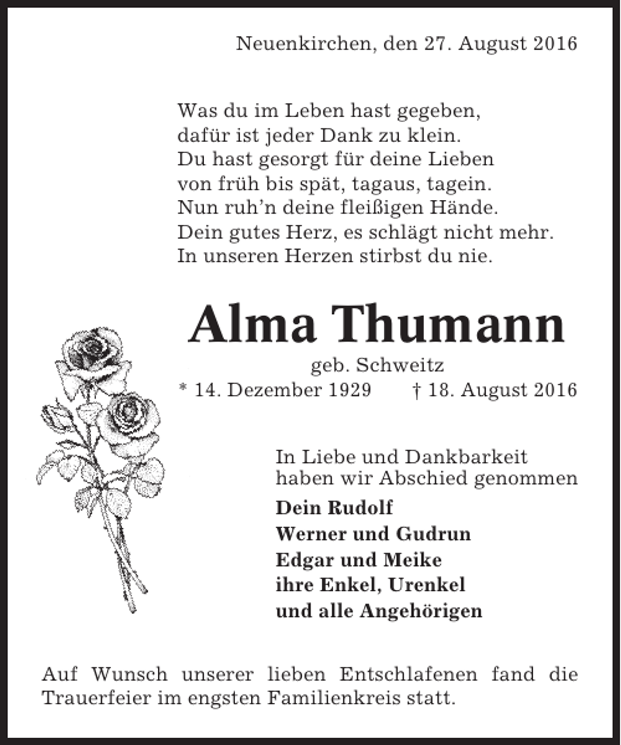 <p>Neuenkirchen, den 27. August 2016<br />Was du im Leben hast gegeben,<br />dafür ist jeder Dank zu klein.<br />Du hast gesorgt für deine Lieben<br />von früh bis spät, tagaus, tagein.<br />Nun ruh’n deine fleißigen Hände.<br />Dein gutes Herz, es schlägt nicht mehr.<br />In unseren Herzen stirbst du nie.</p><p>Alma Thumann<br />geb. Schweitz<br />* 14. Dezember 1929<br />† 18. August 2016<br />In Liebe und Dankbarkeit<br />haben wir Abschied genommen<br />Dein Rudolf<br />Werner und Gudrun<br />Edgar und Meike<br />ihre Enkel, Urenkel<br />und alle Angehörigen<br />Auf Wunsch unserer lieben Entschlafenen fand die<br />Trauerfeier im engsten Familienkreis statt.</p>