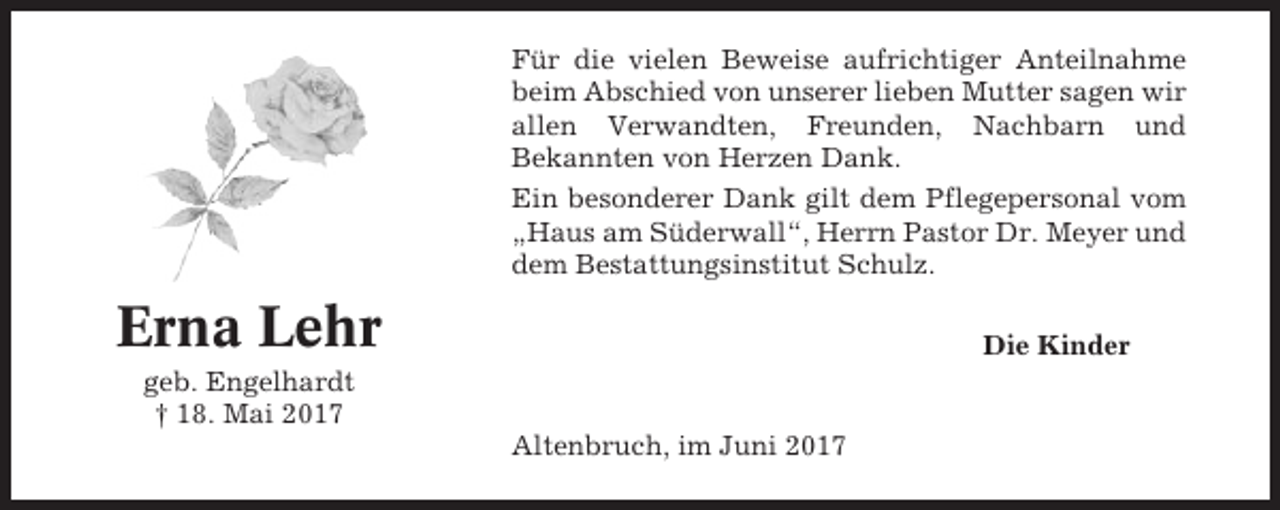 <p>Für die vielen Beweise aufrichtiger Anteilnahme<br />beim Abschied von unserer lieben Mutter sagen wir<br />allen Verwandten, Freunden, Nachbarn und<br />Bekannten von Herzen Dank.<br />Ein besonderer Dank gilt dem Pflegepersonal vom<br />„Haus am Süderwall“, Herrn Pastor Dr. Meyer und<br />dem Bestattungsinstitut Schulz.</p><p>Erna Lehr</p><p>Die Kinder</p><p>geb. Engelhardt<br />† 18. Mai 2017<br />Altenbruch, im Juni 2017</p>