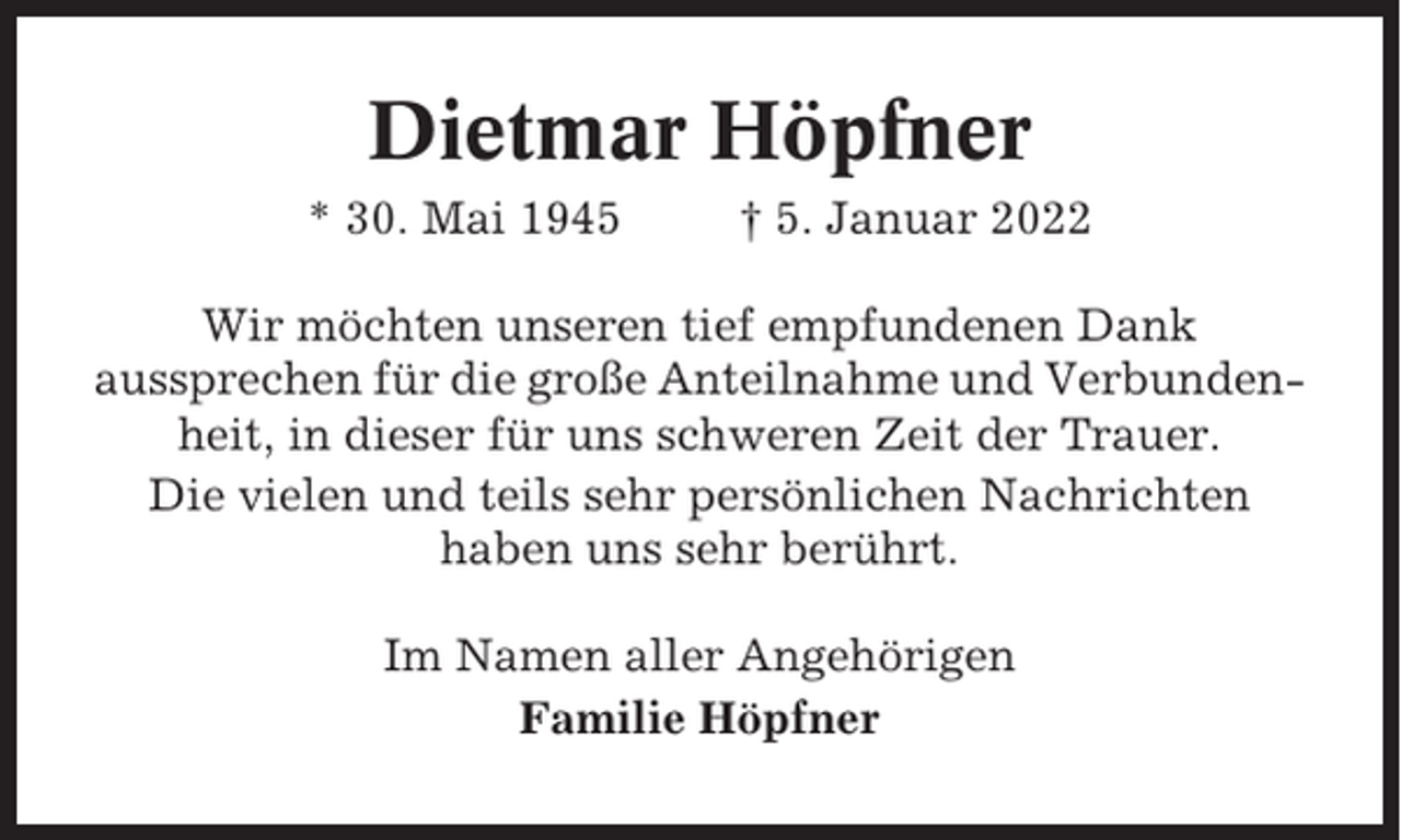 <p>Dietmar Höpfner<br />* 30. Mai 1945</p><p>† 5. Januar 2022</p><p>Wir möchten unseren tief empfundenen Dank<br />aussprechen für die große Anteilnahme und Verbundenheit, in dieser für uns schweren Zeit der Trauer.<br />Die vielen und teils sehr persönlichen Nachrichten<br />haben uns sehr berührt.<br />Im Namen aller Angehörigen<br />Familie Höpfner</p>