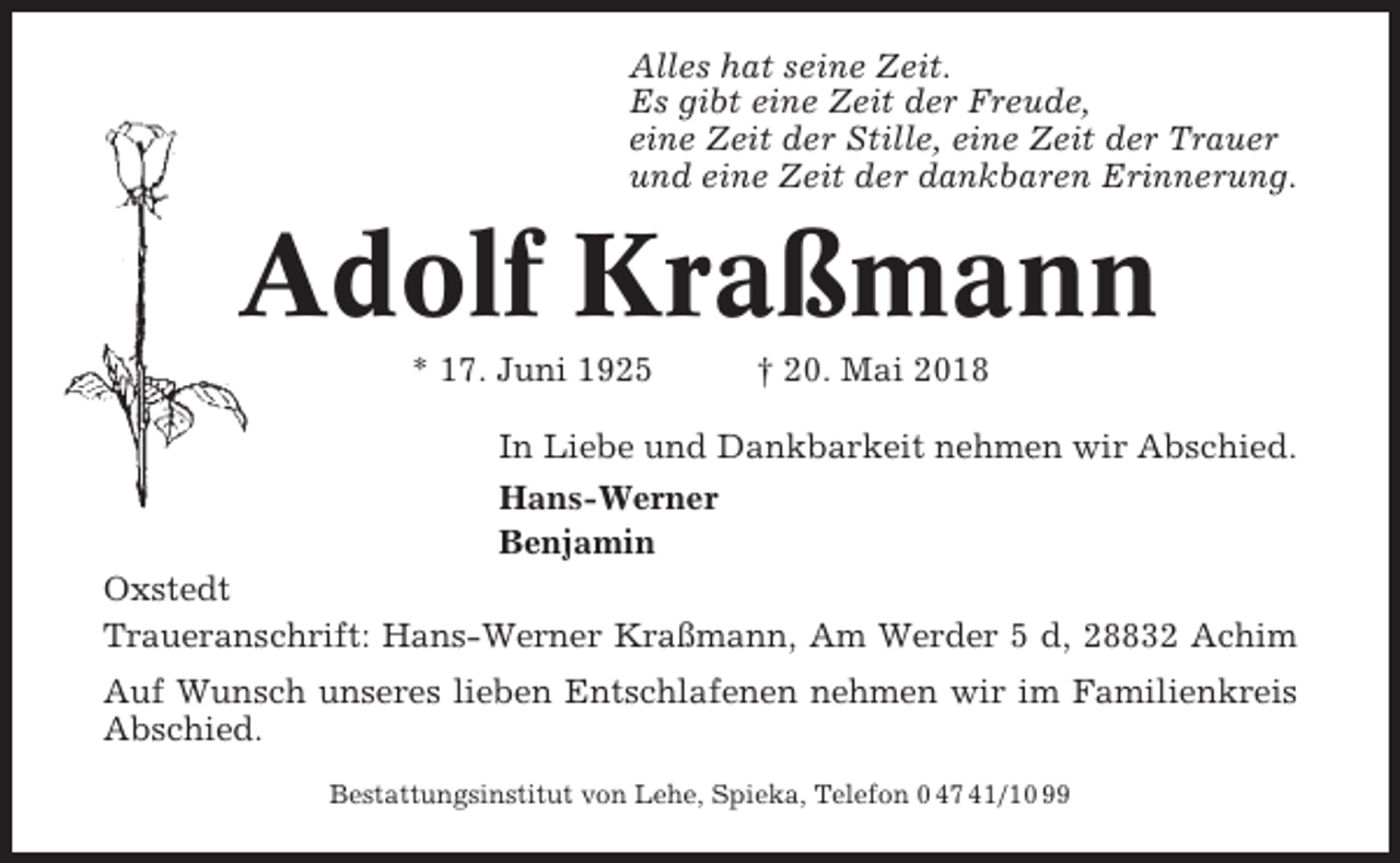 <p>Alles hat seine Zeit.<br />Es gibt eine Zeit der Freude,<br />eine Zeit der Stille, eine Zeit der Trauer<br />und eine Zeit der dankbaren Erinnerung.</p><p>Adolf Kraßmann<br />* 17. Juni 1925</p><p>† 20. Mai 2018</p><p>In Liebe und Dankbarkeit nehmen wir Abschied.<br />Hans-Werner<br />Benjamin<br />Oxstedt<br />Traueranschrift: Hans-Werner Kraßmann, Am Werder 5 d, 28832 Achim<br />Auf Wunsch unseres lieben Entschlafenen nehmen wir im Familienkreis<br />Abschied.<br />Bestattungsinstitut von Lehe, Spieka, Telefon 0 47 41/10 99</p>