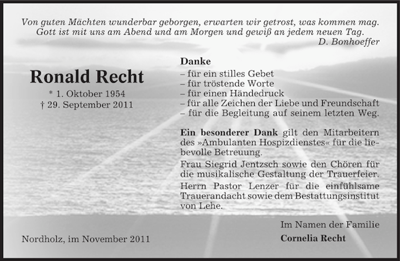 <p>Von guten Mächten wunderbar geborgen, erwarten wir getrost, was kommen mag.<br />Gott ist mit uns am Abend und am Morgen und gewiß an jedem neuen Tag.<br />D. Bonhoeffer</p><p>Danke</p><p>Ronald Recht<br />* 1. Oktober 1954<br />† 29. September 2011</p><p>– für ein stilles Gebet<br />– für tröstende Worte<br />– für einen Händedruck<br />– für alle Zeichen der Liebe und Freundschaft<br />– für die Begleitung auf seinem letzten Weg.<br />Ein besonderer Dank gilt den Mitarbeitern<br />des »Ambulanten Hospizdienstes« für die liebevolle Betreuung.<br />Frau Siegrid Jentzsch sowie den Chören für<br />die musikalische Gestaltung der Trauerfeier.<br />Herrn Pastor Lenzer für die einfühlsame<br />Trauerandacht sowie dem Bestattungsinstitut<br />von Lehe.</p><p>Nordholz, im November 2011</p><p>Im Namen der Familie<br />Cornelia Recht</p>