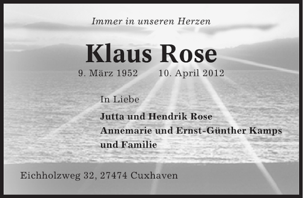 <p>Immer in unseren Herzen</p><p>Klaus Rose<br />9. März 1952</p><p>10. April 2012</p><p>In Liebe<br />Jutta und Hendrik Rose<br />Annemarie und Ernst-Günther Kamps<br />und Familie<br />Eichholzweg 32, 27474 Cuxhaven</p>