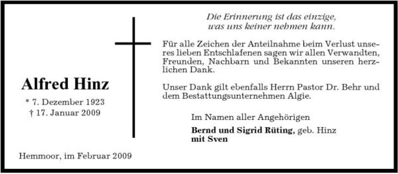 <p>Die Erinnerung ist das einzige, was uns keiner nehmen kann.<br />Für alle Zeichen der Anteilnahme beim Verlust unseres lieben Entschlafenen sagen wir allen Verwandten, Freunden, Nachbarn und Bekannten unseren herzlichen Dank.</p><p>Alfred Hinz<br />* 7. Dezember 1923 † 17. Januar 2009</p><p>Unser Dank gilt ebenfalls Herrn Pastor Dr. Behr und dem Bestattungsunternehmen Algie. Im Namen aller Angehörigen Bernd und Sigrid Rüting, geb. Hinz mit Sven</p><p>Hemmoor, im Februar 2009</p>