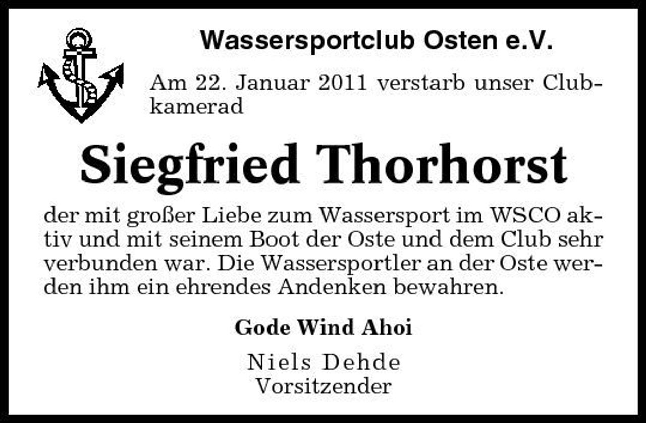<p>Wassersportclub Osten e.V.<br />Am 22. Januar 2011 verstarb unser Clubkamerad</p><p>Siegfried Thorhorst<br />der mit großer Liebe zum Wassersport im WSCO aktiv und mit seinem Boot der Oste und dem Club sehr verbunden war. Die Wassersportler an der Oste werden ihm ein ehrendes Andenken bewahren. Gode Wind Ahoi Niels Dehde Vorsitzender</p>