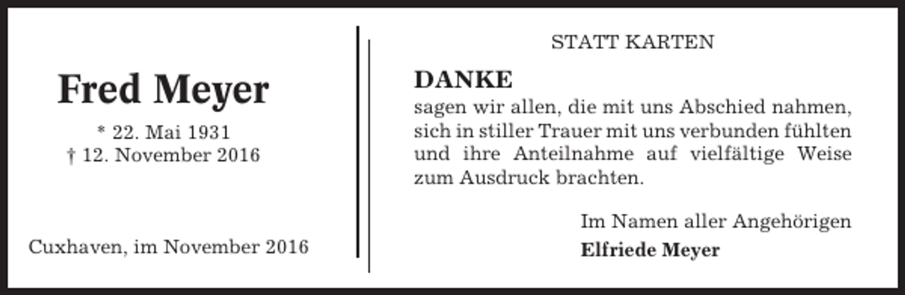 <p>STATT KARTEN</p><p>Fred Meyer<br />* 22. Mai 1931<br />† 12. November 2016</p><p>Cuxhaven, im November 2016</p><p>DANKE<br />sagen wir allen, die mit uns Abschied nahmen,<br />sich in stiller Trauer mit uns verbunden fühlten<br />und ihre Anteilnahme auf vielfältige Weise<br />zum Ausdruck brachten.<br />Im Namen aller Angehörigen<br />Elfriede Meyer</p>