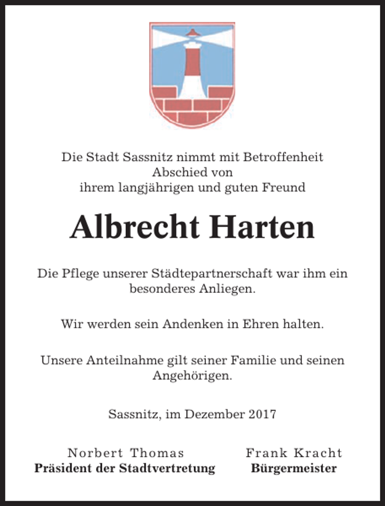 <p>Die Stadt Sassnitz nimmt mit Betroffenheit<br />Abschied von<br />ihrem langjährigen und guten Freund</p><p>Albrecht Harten<br />Die Pflege unserer Städtepartnerschaft war ihm ein<br />besonderes Anliegen.<br />Wir werden sein Andenken in Ehren halten.<br />Unsere Anteilnahme gilt seiner Familie und seinen<br />Angehörigen.<br />Sassnitz, im Dezember 2017<br />Norbert Thomas<br />Präsident der Stadtvertretung</p><p>Frank Kracht<br />Bürgermeister</p>