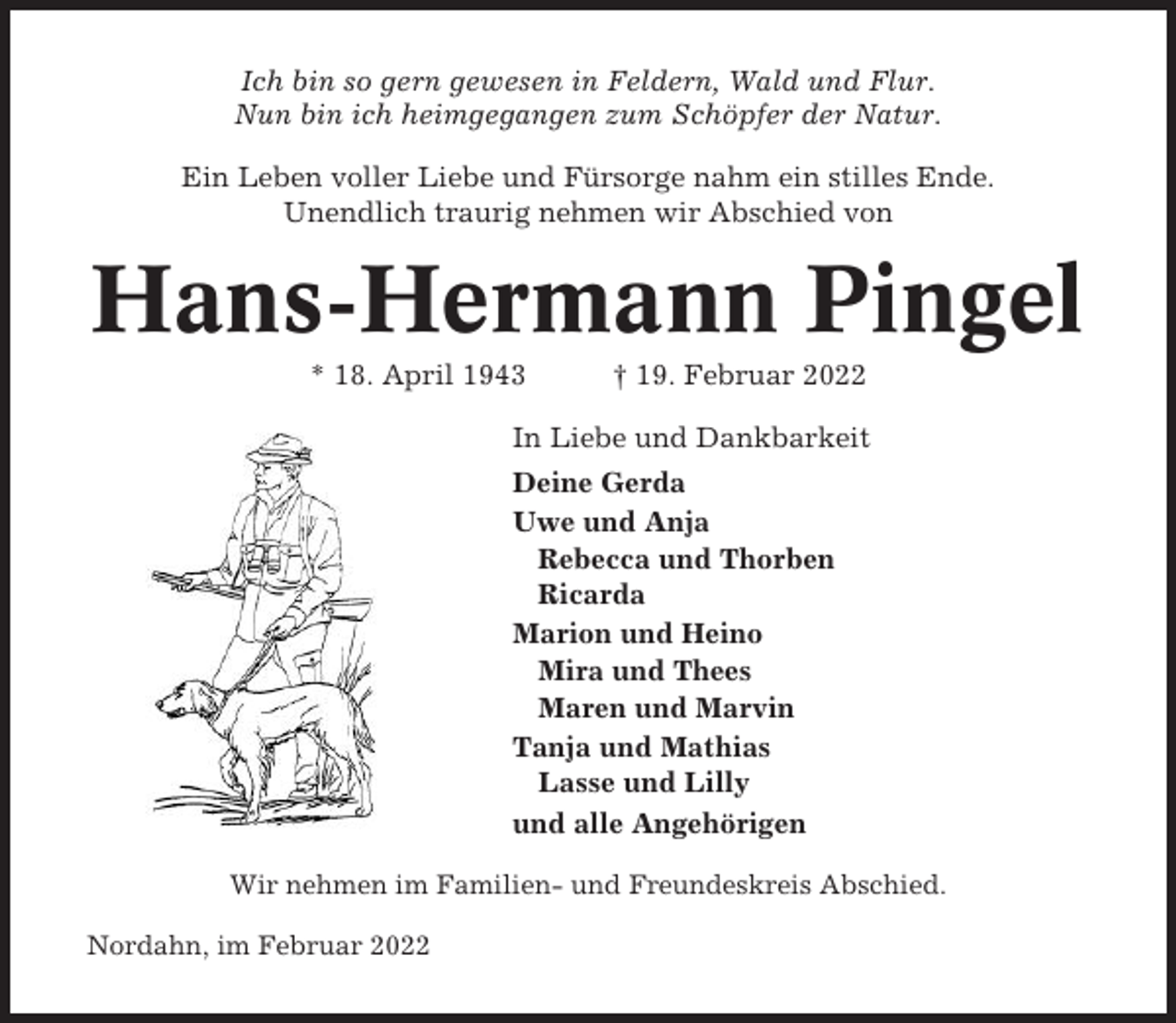 <p>Ich bin so gern gewesen in Feldern, Wald und Flur.<br />Nun bin ich heimgegangen zum Schöpfer der Natur.<br />Ein Leben voller Liebe und Fürsorge nahm ein stilles Ende.<br />Unendlich traurig nehmen wir Abschied von</p><p>Hans-Hermann Pingel<br />* 18. April 1943</p><p>† 19. Februar 2022</p><p>In Liebe und Dankbarkeit<br />Deine Gerda<br />Uwe und Anja<br />Rebecca und Thorben<br />Ricarda<br />Marion und Heino<br />Mira und Thees<br />Maren und Marvin<br />Tanja und Mathias<br />Lasse und Lilly<br />und alle Angehörigen<br />Wir nehmen im Familien- und Freundeskreis Abschied.<br />Nordahn, im Februar 2022</p>