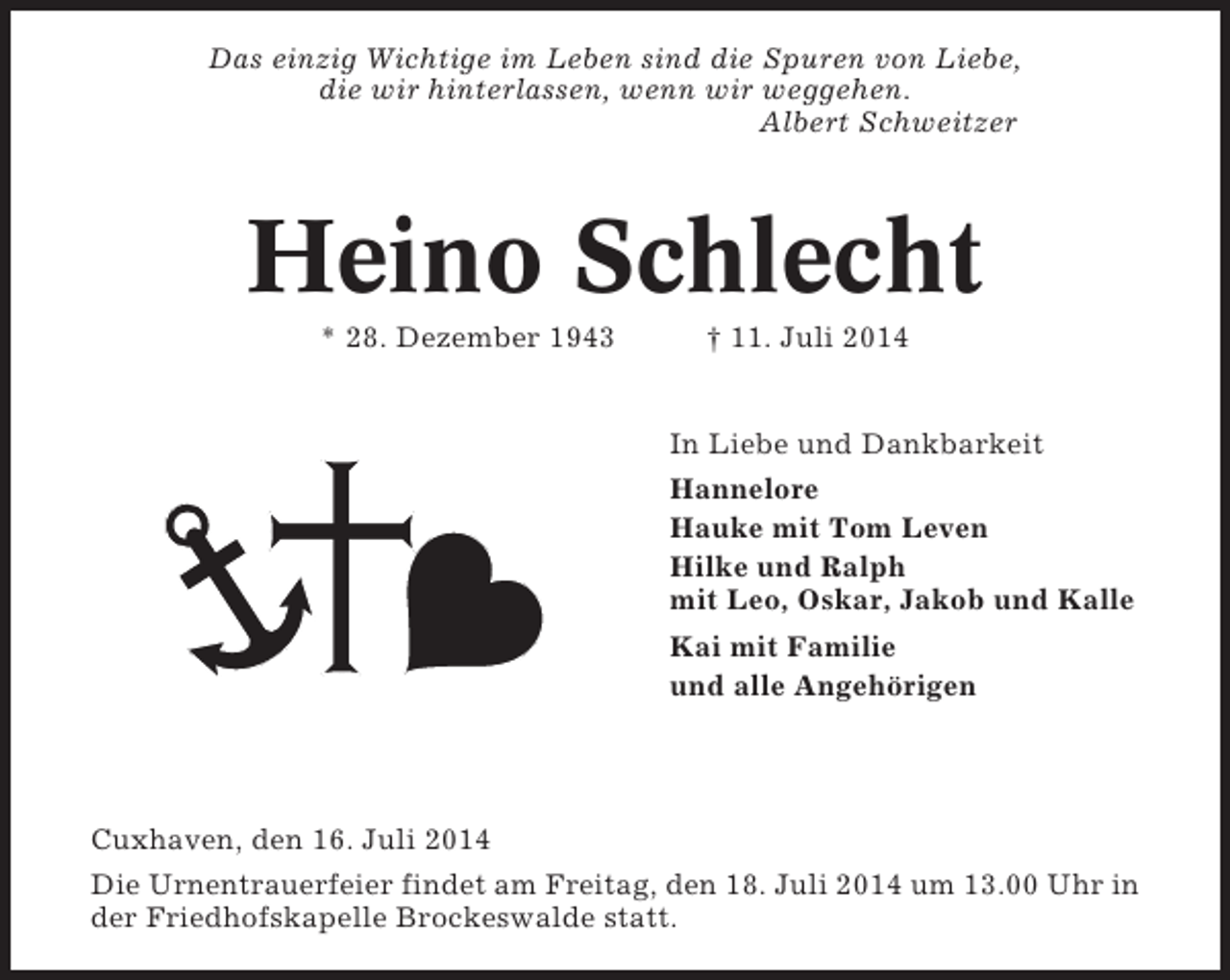 <p>Das einzig Wichtige im Leben sind die Spuren von Liebe,<br />die wir hinterlassen, wenn wir weggehen.<br />Albert Schweitzer</p><p>Heino Schlecht<br />* 28. Dezember 1943</p><p>† 11. Juli 2014</p><p>In Liebe und Dankbarkeit<br />Hannelore<br />Hauke mit Tom Leven<br />Hilke und Ralph<br />mit Leo, Oskar, Jakob und Kalle<br />Kai mit Familie<br />und alle Angehörigen</p><p>Cuxhaven, den 16. Juli 2014<br />Die Urnentrauerfeier findet am Freitag, den 18. Juli 2014 um 13.00 Uhr in<br />der Friedhofskapelle Brockeswalde statt.</p>