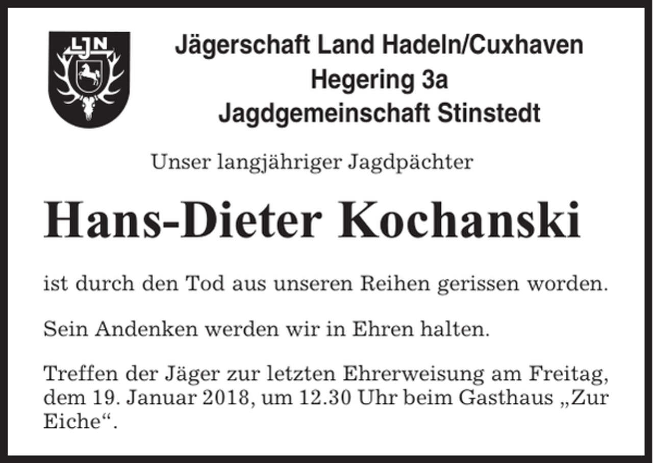 <p>Jägerschaft Land Hadeln/Cuxhaven<br />Hegering 3a<br />Jagdgemeinschaft Stinstedt<br />Unser langjähriger Jagdpächter</p><p>Hans-Dieter Kochanski<br />ist durch den Tod aus unseren Reihen gerissen worden.<br />Sein Andenken werden wir in Ehren halten.<br />Treffen der Jäger zur letzten Ehrerweisung am Freitag,<br />dem 19. Januar 2018, um 12.30 Uhr beim Gasthaus „Zur<br />Eiche“.</p>