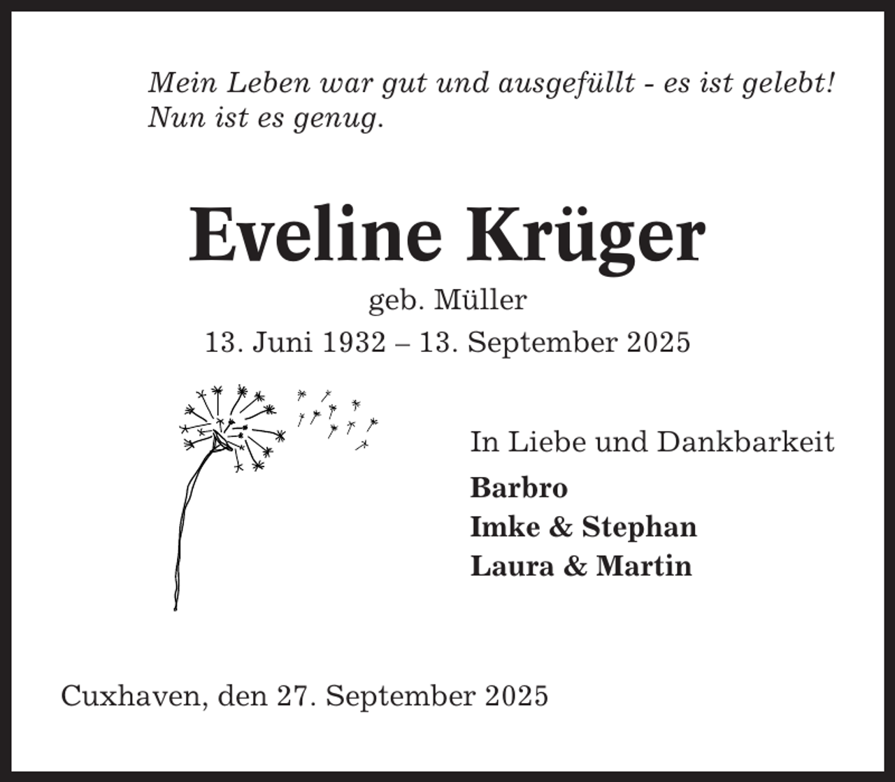 <p>Mein Leben war gut und ausgefüllt - es ist gelebt!<br />Nun ist es genug.</p><p>Eveline Krüger<br />geb. Müller<br />13. Juni 1932 – 13. September 2025<br />In Liebe und Dankbarkeit<br />Barbro<br />Imke &amp; Stephan<br />Laura &amp; Martin</p><p>Cuxhaven, den 27. September 2025</p>