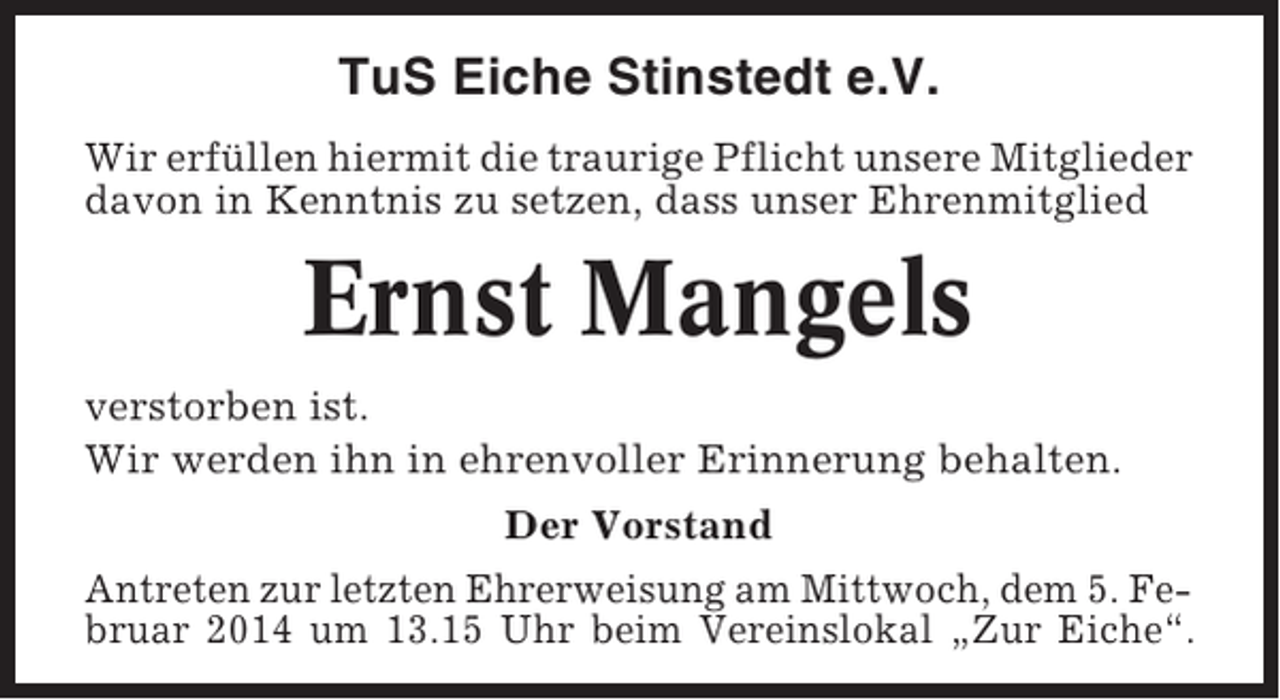 <p>TuS Eiche Stinstedt e.V.<br />Wir erfüllen hiermit die traurige Pflicht unsere Mitglieder<br />davon in Kenntnis zu setzen, dass unser Ehrenmitglied</p><p>Ernst Mangels<br />verstorben ist.<br />Wir werden ihn in ehrenvoller Erinnerung behalten.<br />Der Vorstand<br />Antreten zur letzten Ehrerweisung am Mittwoch, dem 5. Februar 2014 um 13.15 Uhr beim Vereinslokal „Zur Eiche“.</p>