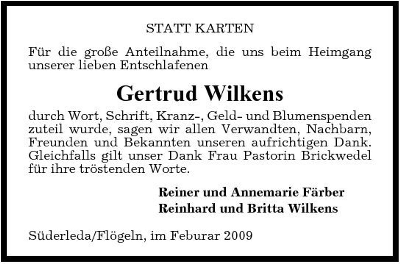 <p>STATT KARTEN Für die große Anteilnahme, die uns beim Heimgang unserer lieben Entschlafenen</p><p>Gertrud Wilkens<br />durch Wort, Schrift, Kranz-, Geld- und Blumenspenden zuteil wurde, sagen wir allen Verwandten, Nachbarn, Freunden und Bekannten unseren aufrichtigen Dank. Gleichfalls gilt unser Dank Frau Pastorin Brickwedel für ihre tröstenden Worte. Reiner und Annemarie Färber Reinhard und Britta Wilkens Süderleda/Flögeln, im Feburar 2009</p>