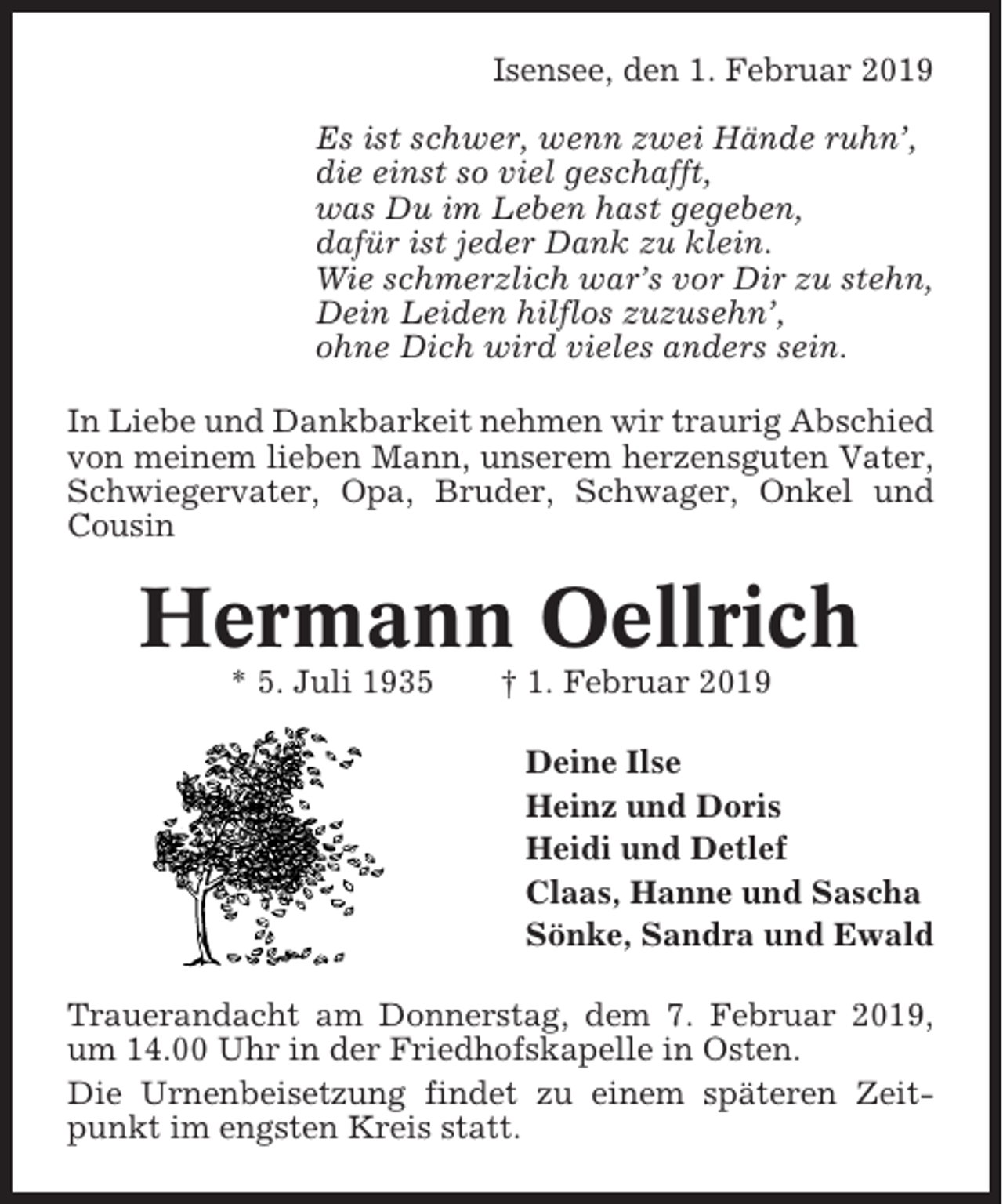 <p>Isensee, den 1. Februar 2019<br />Es ist schwer, wenn zwei Hände ruhn’,<br />die einst so viel geschafft,<br />was Du im Leben hast gegeben,<br />dafür ist jeder Dank zu klein.<br />Wie schmerzlich war’s vor Dir zu stehn,<br />Dein Leiden hilflos zuzusehn’,<br />ohne Dich wird vieles anders sein.<br />In Liebe und Dankbarkeit nehmen wir traurig Abschied<br />von meinem lieben Mann, unserem herzensguten Vater,<br />Schwiegervater, Opa, Bruder, Schwager, Onkel und<br />Cousin</p><p>Hermann Oellrich<br />* 5. Juli 1935</p><p>† 1. Februar 2019<br />Deine Ilse<br />Heinz und Doris<br />Heidi und Detlef<br />Claas, Hanne und Sascha<br />Sönke, Sandra und Ewald</p><p>Trauerandacht am Donnerstag, dem 7. Februar 2019,<br />um 14.00 Uhr in der Friedhofskapelle in Osten.<br />Die Urnenbeisetzung findet zu einem späteren Zeitpunkt im engsten Kreis statt.</p>