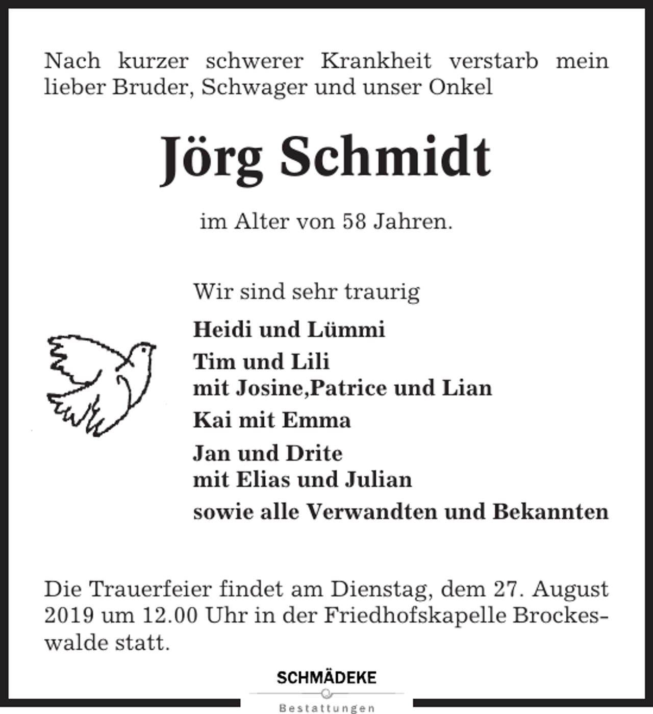 <p>Nach kurzer schwerer Krankheit verstarb mein<br />lieber Bruder, Schwager und unser Onkel</p><p>Jörg Schmidt<br />im Alter von 58 Jahren.<br />Wir sind sehr traurig<br />Heidi und Lümmi<br />Tim und Lili<br />mit Josine,Patrice und Lian<br />Kai mit Emma<br />Jan und Drite<br />mit Elias und Julian<br />sowie alle Verwandten und Bekannten<br />Die Trauerfeier findet am Dienstag, dem 27. August<br />2019 um 12.00 Uhr in der Friedhofskapelle Brockeswalde statt.</p>
