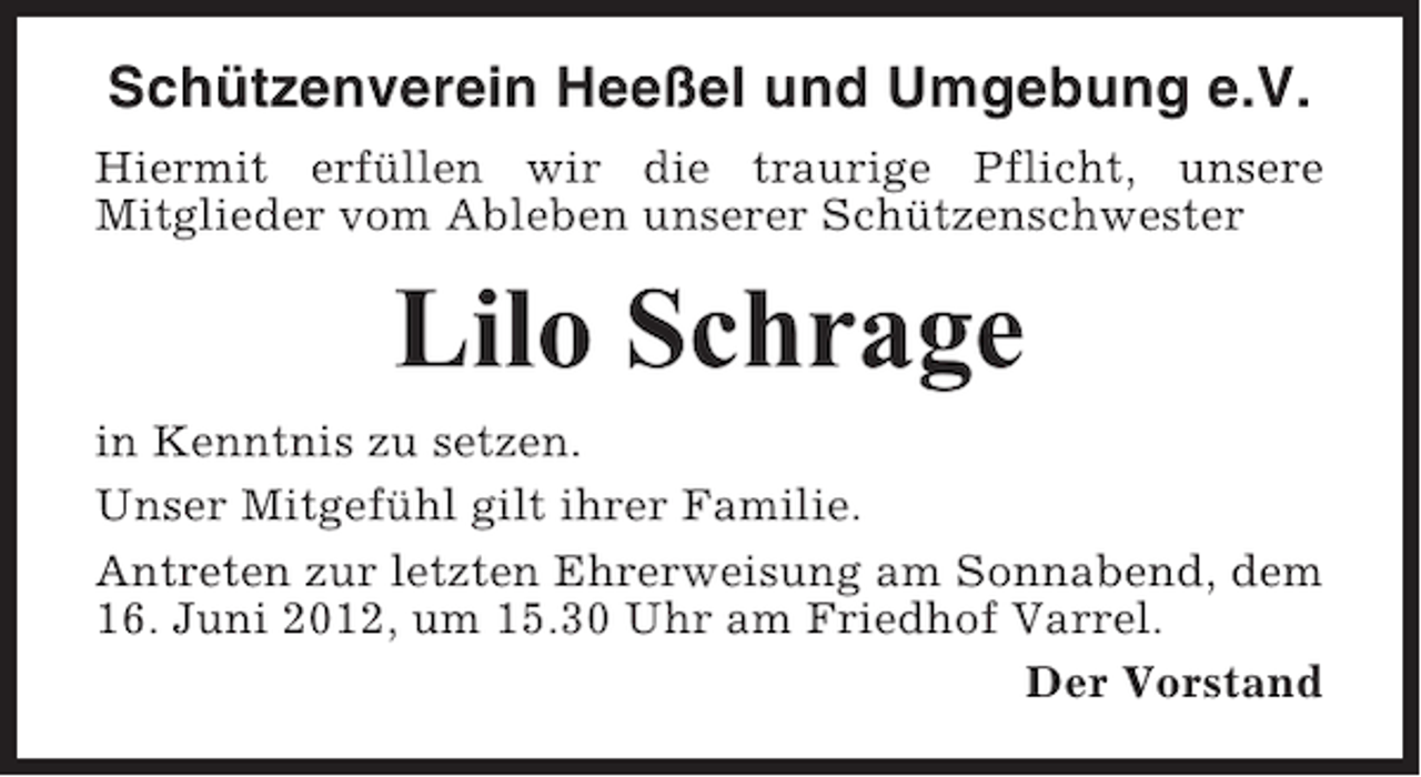 <p>Schützenverein Heeßel und Umgebung e.V.<br />Hiermit erfüllen wir die traurige Pflicht, unsere<br />Mitglieder vom Ableben unserer Schützenschwester</p><p>Lilo Schrage<br />in Kenntnis zu setzen.<br />Unser Mitgefühl gilt ihrer Familie.<br />Antreten zur letzten Ehrerweisung am Sonnabend, dem<br />16. Juni 2012, um 15.30 Uhr am Friedhof Varrel.<br />Der Vorstand</p>