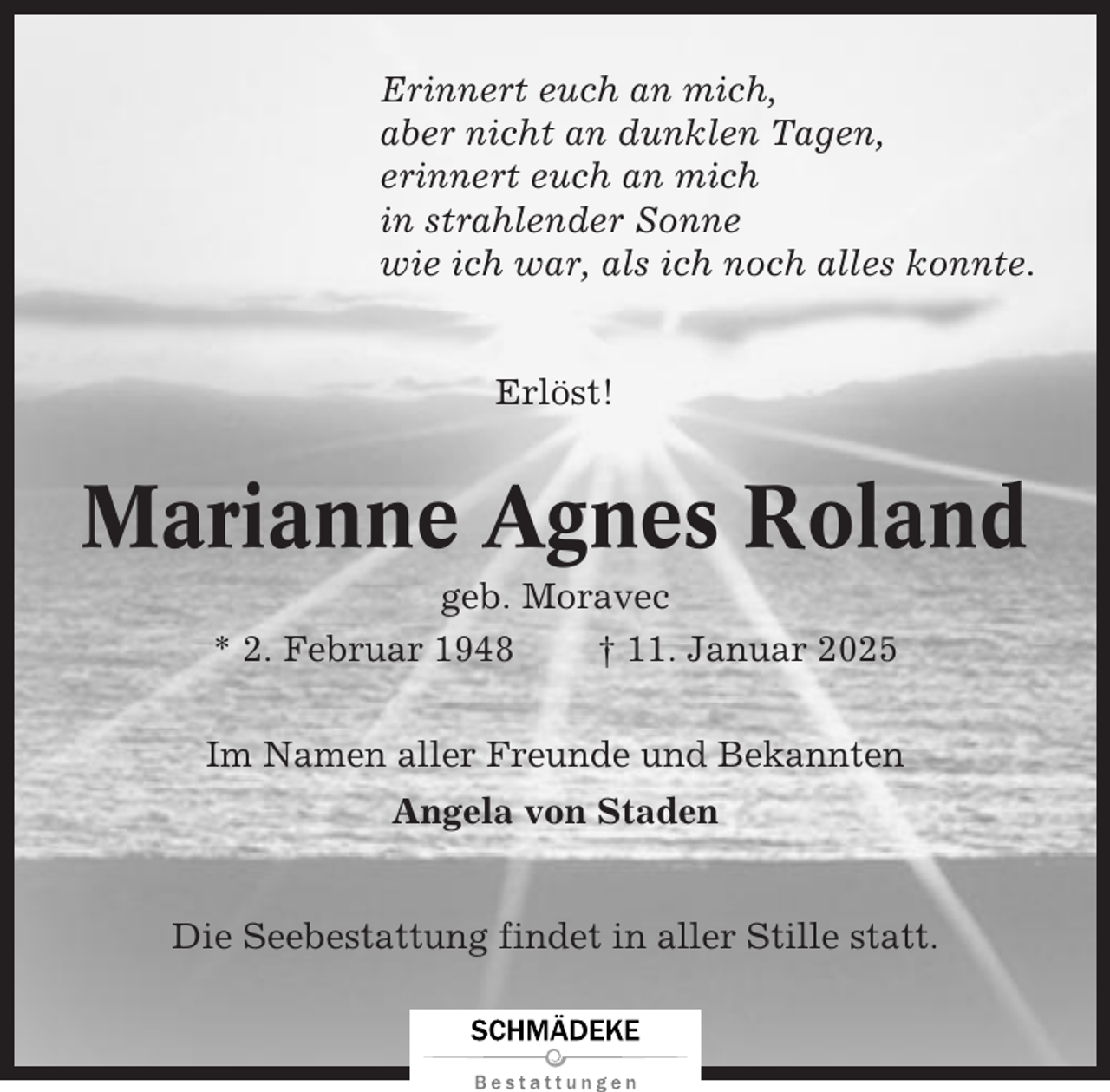 <p>Erinnert euch an mich,<br />aber nicht an dunklen Tagen,<br />erinnert euch an mich<br />in strahlender Sonne<br />wie ich war, als ich noch alles konnte.</p><p>Erlöst!</p><p>Marianne Agnes Roland<br />geb. Moravec<br />* 2. Februar 1948<br />† 11. Januar 2025<br />Im Namen aller Freunde und Bekannten<br />Angela von Staden<br />Die Seebestattung findet in aller Stille statt.</p>