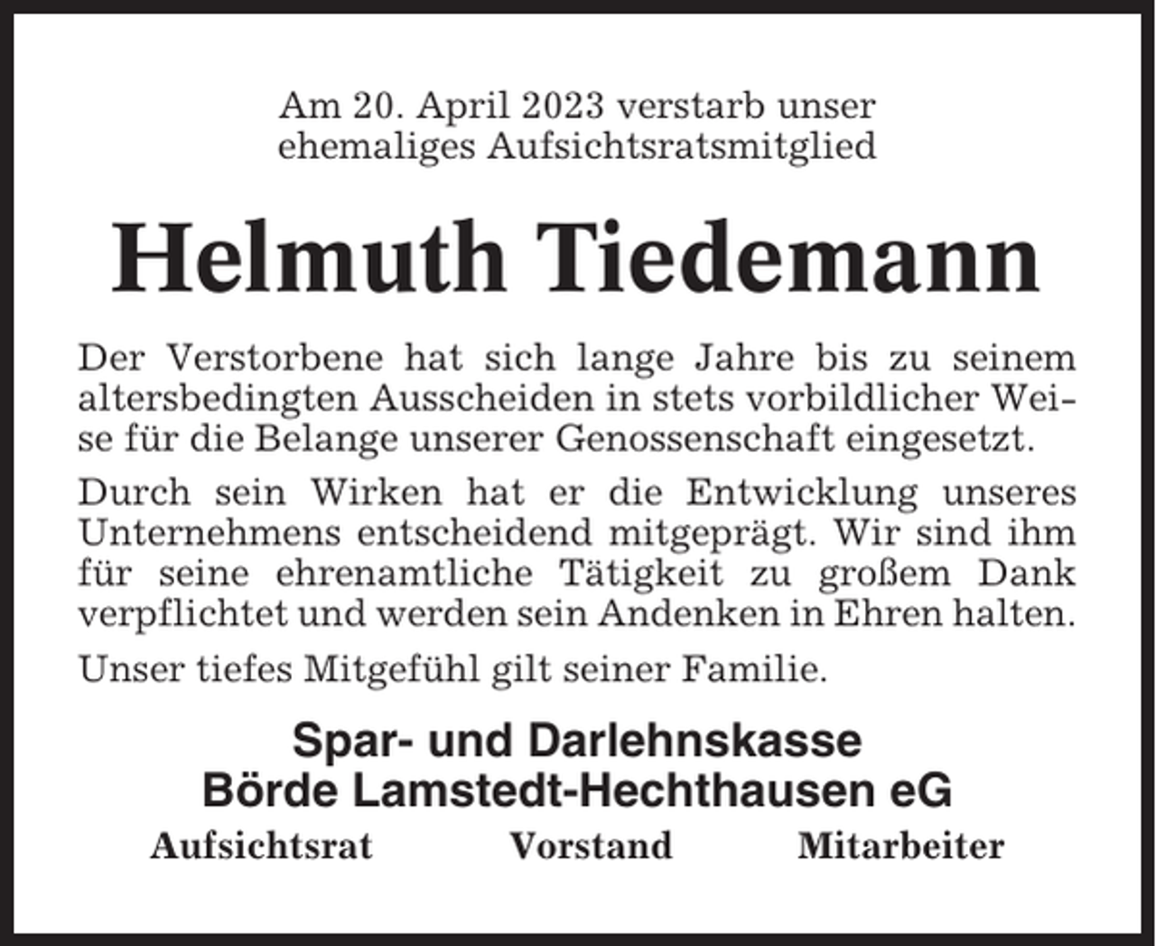 <p>Am 20. April 2023 verstarb unser<br />ehemaliges Aufsichtsratsmitglied</p><p>Helmuth Tiedemann<br />Der Verstorbene hat sich lange Jahre bis zu seinem<br />altersbedingten Ausscheiden in stets vorbildlicher Weise für die Belange unserer Genossenschaft eingesetzt.<br />Durch sein Wirken hat er die Entwicklung unseres<br />Unternehmens entscheidend mitgeprägt. Wir sind ihm<br />für seine ehrenamtliche Tätigkeit zu großem Dank<br />verpflichtet und werden sein Andenken in Ehren halten.<br />Unser tiefes Mitgefühl gilt seiner Familie.</p><p>Spar- und Darlehnskasse<br />Börde Lamstedt-Hechthausen eG<br />Aufsichtsrat</p><p>Vorstand</p><p>Mitarbeiter</p>