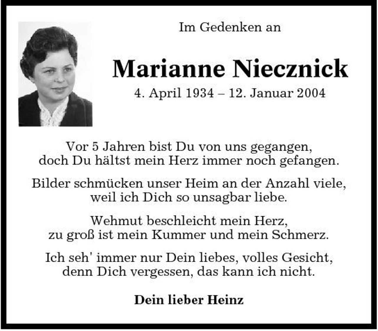 <p>Im Gedenken an</p><p>Marianne Niecznick<br />4. April 1934 – 12. Januar 2004 Vor 5 Jahren bist Du von uns gegangen, doch Du hältst mein Herz immer noch gefangen. Bilder schmücken unser Heim an der Anzahl viele, weil ich Dich so unsagbar liebe. Wehmut beschleicht mein Herz, zu groß ist mein Kummer und mein Schmerz. Ich seh' immer nur Dein liebes, volles Gesicht, denn Dich vergessen, das kann ich nicht. Dein lieber Heinz</p>