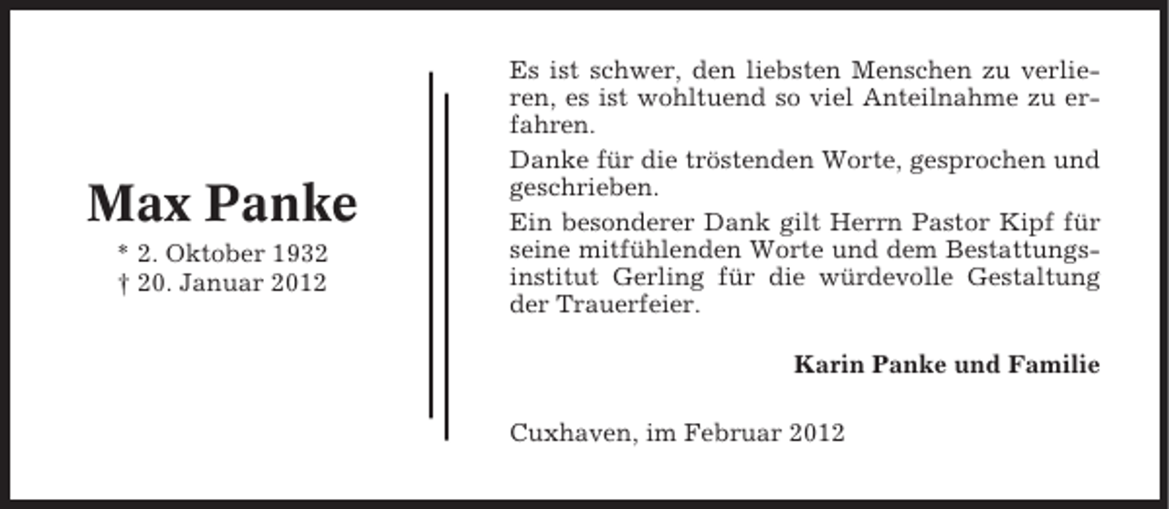 <p>Max Panke<br />* 2. Oktober 1932<br />† 20. Januar 2012</p><p>Es ist schwer, den liebsten Menschen zu verlieren, es ist wohltuend so viel Anteilnahme zu erfahren.<br />Danke für die tröstenden Worte, gesprochen und<br />geschrieben.<br />Ein besonderer Dank gilt Herrn Pastor Kipf für<br />seine mitfühlenden Worte und dem Bestattungsinstitut Gerling für die würdevolle Gestaltung<br />der Trauerfeier.<br />Karin Panke und Familie<br />Cuxhaven, im Februar 2012</p>