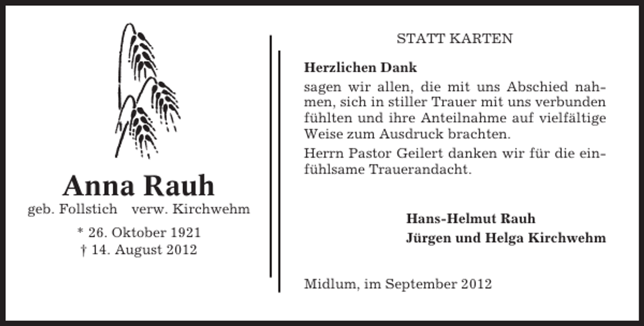 <p>STATT KARTEN</p><p>Anna Rauh<br />geb. Follstich</p><p>verw. Kirchwehm</p><p>* 26. Oktober 1921<br />† 14. August 2012</p><p>Herzlichen Dank<br />sagen wir allen, die mit uns Abschied nahmen, sich in stiller Trauer mit uns verbunden<br />fühlten und ihre Anteilnahme auf vielfältige<br />Weise zum Ausdruck brachten.<br />Herrn Pastor Geilert danken wir für die einfühlsame Trauerandacht.</p><p>Hans-Helmut Rauh<br />Jürgen und Helga Kirchwehm<br />Midlum, im September 2012</p>