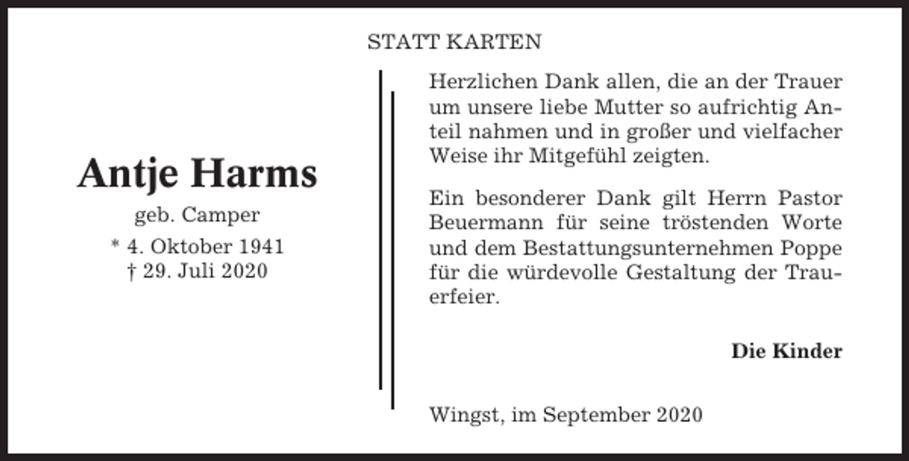<p>STATT KARTEN</p><p>Antje Harms<br />geb. Camper<br />* 4. Oktober 1941<br />† 29. Juli 2020</p><p>Herzlichen Dank allen, die an der Trauer<br />um unsere liebe Mutter so aufrichtig Anteil nahmen und in großer und vielfacher<br />Weise ihr Mitgefühl zeigten.<br />Ein besonderer Dank gilt Herrn Pastor<br />Beuermann für seine tröstenden Worte<br />und dem Bestattungsunternehmen Poppe<br />für die würdevolle Gestaltung der Trauerfeier.<br />Die Kinder<br />Wingst, im September 2020</p>