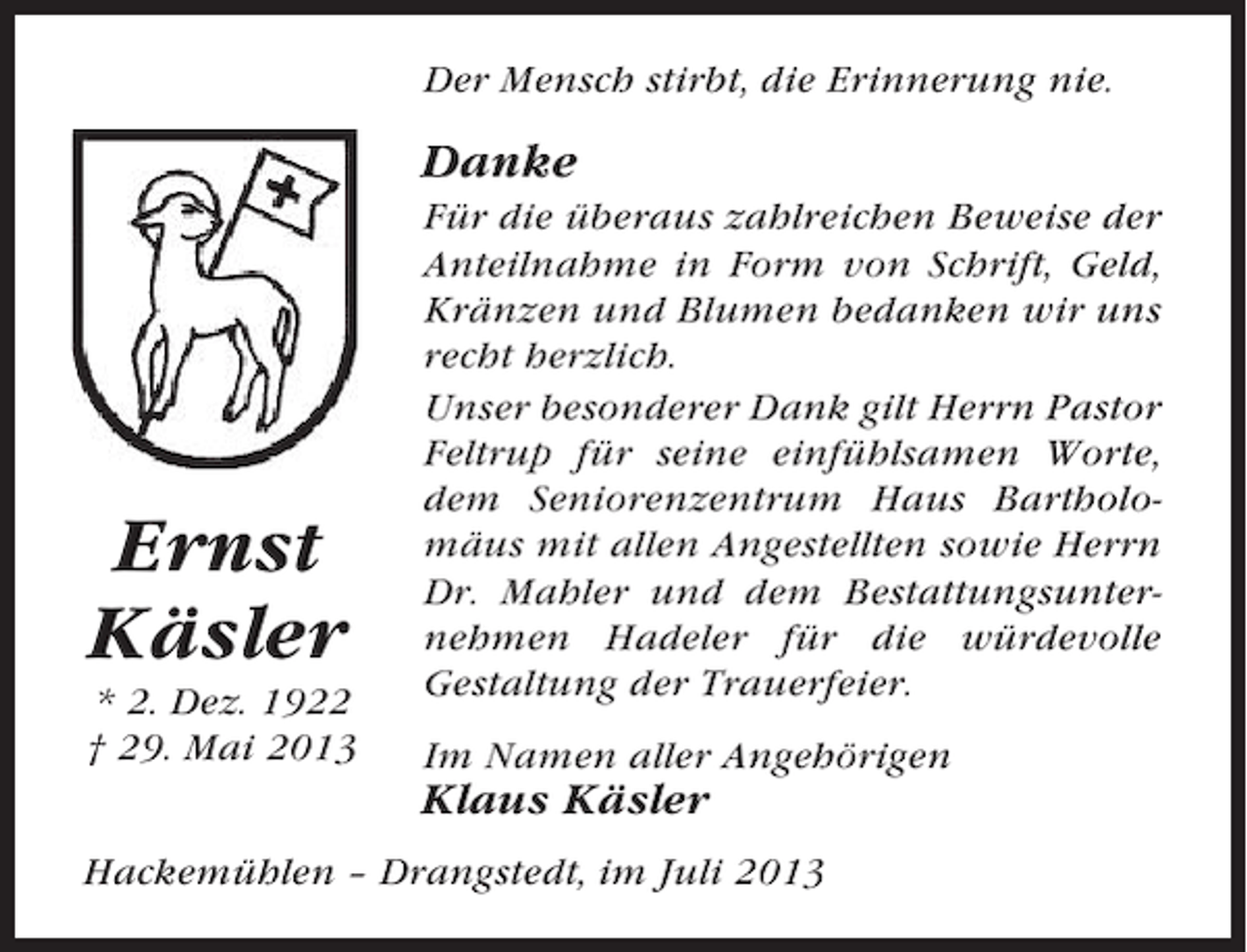 <p>Der Mensch stirbt, die Erinnerung nie.</p><p>Danke</p><p>Ernst<br />Käsler<br />* 2. Dez. 1922<br />† 29. Mai 2013</p><p>Für die überaus zahlreichen Beweise der<br />Anteilnahme in Form von Schrift, Geld,<br />Kränzen und Blumen bedanken wir uns<br />recht herzlich.<br />Unser besonderer Dank gilt Herrn Pastor<br />Feltrup für seine einfühlsamen Worte,<br />dem Seniorenzentrum Haus Bartholomäus mit allen Angestellten sowie Herrn<br />Dr. Mahler und dem Bestattungsunternehmen Hadeler für die würdevolle<br />Gestaltung der Trauerfeier.<br />Im Namen aller Angehörigen</p><p>Klaus Käsler<br />Hackemühlen – Drangstedt, im Juli 2013</p>