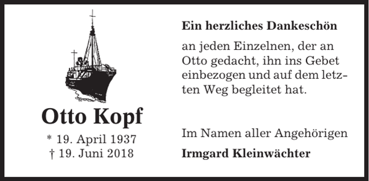 <p>Ein herzliches Dankeschön<br />an jeden Einzelnen, der an<br />Otto gedacht, ihn ins Gebet<br />einbezogen und auf dem letzten Weg begleitet hat.</p><p>Otto Kopf<br />* 19. April 1937<br />† 19. Juni 2018</p><p>Im Namen aller Angehörigen<br />Irmgard Kleinwächter</p>
