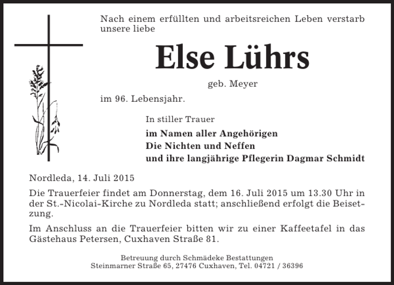 <p>Nach einem erfüllten und arbeitsreichen Leben verstarb<br />unsere liebe</p><p>Else Lührs<br />geb. Meyer<br />im 96. Lebensjahr.<br />In stiller Trauer</p><p>im Namen aller Angehörigen<br />Die Nichten und Neffen<br />und ihre langjährige Pflegerin Dagmar Schmidt<br />Nordleda, 14. Juli 2015<br />Die Trauerfeier findet am Donnerstag, dem 16. Juli 2015 um 13.30 Uhr in<br />der St.-Nicolai-Kirche zu Nordleda statt; anschließend erfolgt die Beisetzung.<br />Im Anschluss an die Trauerfeier bitten wir zu einer Kaffeetafel in das<br />Gästehaus Petersen, Cuxhaven Straße 81.<br />Betreuung durch Schmädeke Bestattungen<br />Steinmarner Straße 65, 27476 Cuxhaven, Tel. 04721 / 36396</p>