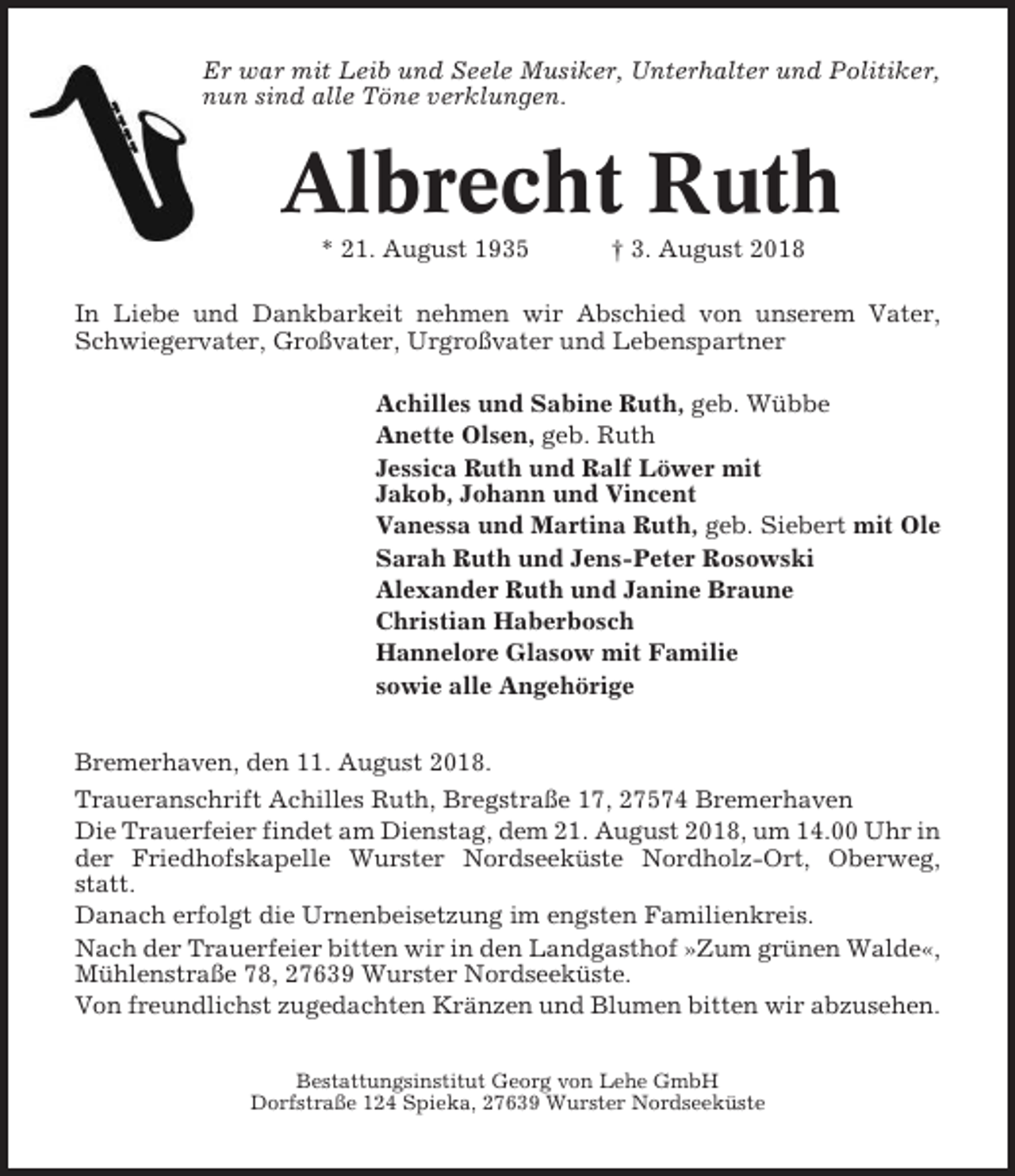 <p>Er war mit Leib und Seele Musiker, Unterhalter und Politiker,<br />nun sind alle Töne verklungen.</p><p>Albrecht Ruth<br />* 21. August 1935</p><p>† 3. August 2018</p><p>In Liebe und Dankbarkeit nehmen wir Abschied von unserem Vater,<br />Schwiegervater, Großvater, Urgroßvater und Lebenspartner<br />Achilles und Sabine Ruth, geb. Wübbe<br />Anette Olsen, geb. Ruth<br />Jessica Ruth und Ralf Löwer mit<br />Jakob, Johann und Vincent<br />Vanessa und Martina Ruth, geb. Siebert mit Ole<br />Sarah Ruth und Jens-Peter Rosowski<br />Alexander Ruth und Janine Braune<br />Christian Haberbosch<br />Hannelore Glasow mit Familie<br />sowie alle Angehörige<br />Bremerhaven, den 11. August 2018.<br />Traueranschrift Achilles Ruth, Bregstraße 17, 27574 Bremerhaven<br />Die Trauerfeier findet am Dienstag, dem 21. August 2018, um 14.00 Uhr in<br />der Friedhofskapelle Wurster Nordseeküste Nordholz-Ort, Oberweg,<br />statt.<br />Danach erfolgt die Urnenbeisetzung im engsten Familienkreis.<br />Nach der Trauerfeier bitten wir in den Landgasthof »Zum grünen Walde«,<br />Mühlenstraße 78, 27639 Wurster Nordseeküste.<br />Von freundlichst zugedachten Kränzen und Blumen bitten wir abzusehen.<br />Bestattungsinstitut Georg von Lehe GmbH<br />Dorfstraße 124 Spieka, 27639 Wurster Nordseeküste</p>