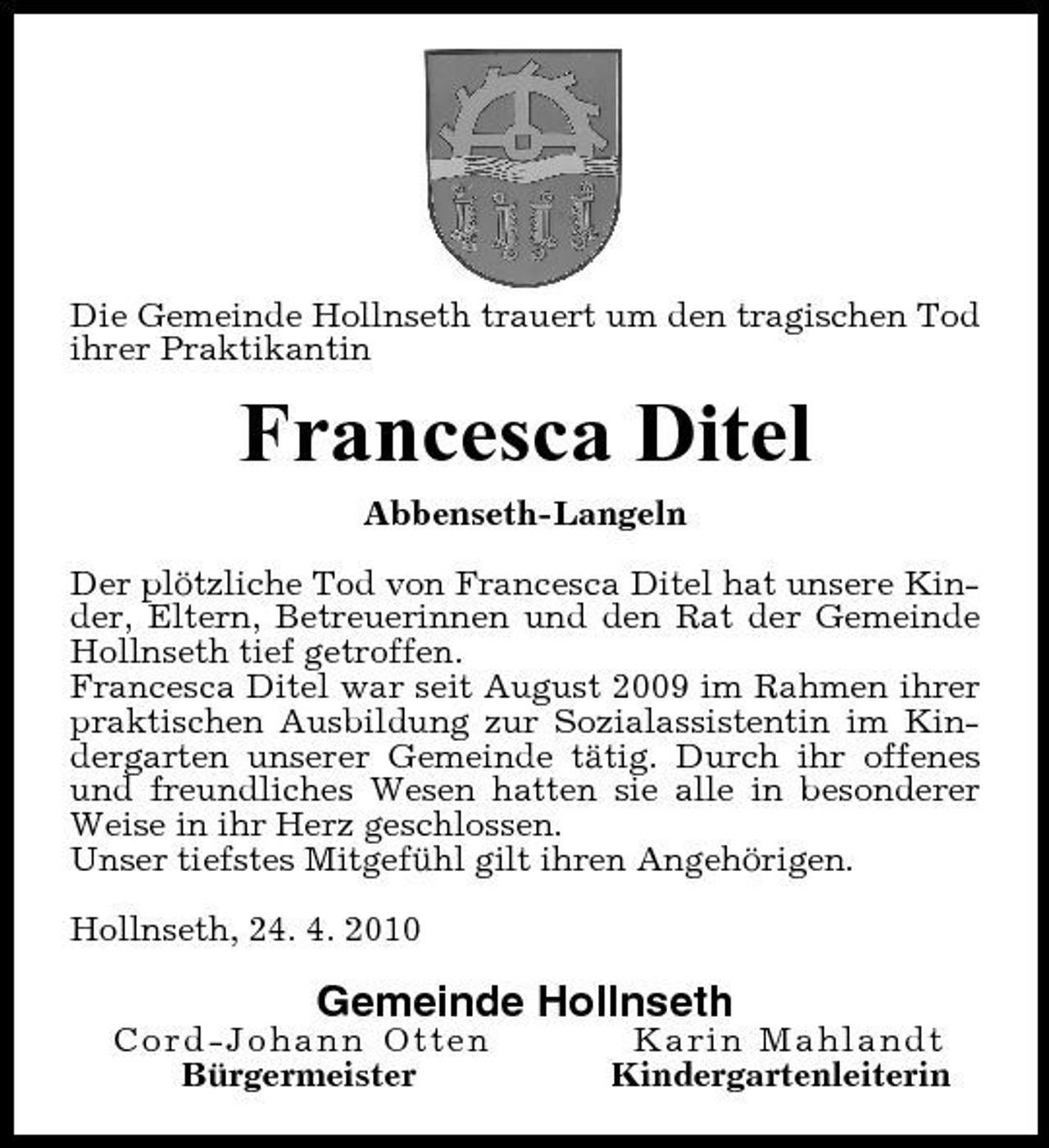 <p>Die Gemeinde Hollnseth trauert um den tragischen Tod ihrer Praktikantin</p><p>Francesca Ditel<br />Abbenseth-Langeln Der plötzliche Tod von Francesca Ditel hat unsere Kinder, Eltern, Betreuerinnen und den Rat der Gemeinde Hollnseth tief getroffen. Francesca Ditel war seit August 2009 im Rahmen ihrer praktischen Ausbildung zur Sozialassistentin im Kindergarten unserer Gemeinde tätig. Durch ihr offenes und freundliches Wesen hatten sie alle in besonderer Weise in ihr Herz geschlossen. Unser tiefstes Mitgefühl gilt ihren Angehörigen. Hollnseth, 24. 4. 2010</p><p>Gemeinde Hollnseth<br />Cord-Johann Otten Bürgermeister Karin Mahlandt Kindergartenleiterin</p>