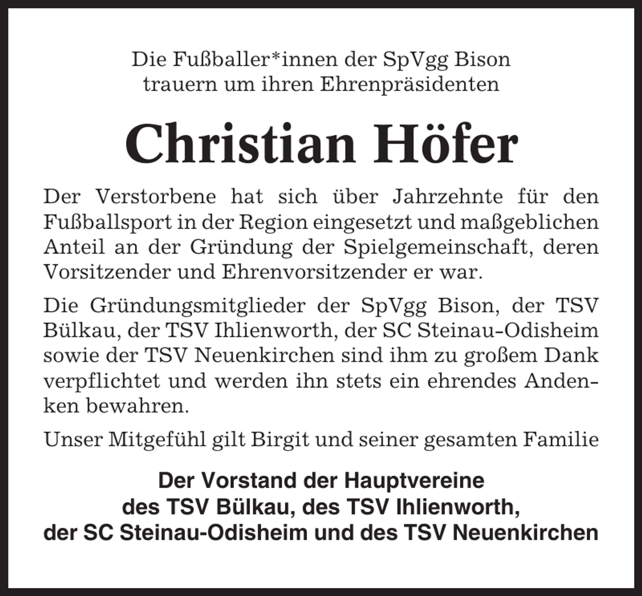 <p>Die Fußballer*innen der SpVgg Bison<br />trauern um ihren Ehrenpräsidenten</p><p>Christian Höfer<br />Der Verstorbene hat sich über Jahrzehnte für den<br />Fußballsport in der Region eingesetzt und maßgeblichen<br />Anteil an der Gründung der Spielgemeinschaft, deren<br />Vorsitzender und Ehrenvorsitzender er war.<br />Die Gründungsmitglieder der SpVgg Bison, der TSV<br />Bülkau, der TSV Ihlienworth, der SC Steinau-Odisheim<br />sowie der TSV Neuenkirchen sind ihm zu großem Dank<br />verpflichtet und werden ihn stets ein ehrendes Andenken bewahren.<br />Unser Mitgefühl gilt Birgit und seiner gesamten Familie</p><p>Der Vorstand der Hauptvereine<br />des TSV Bülkau, des TSV Ihlienworth,<br />der SC Steinau-Odisheim und des TSV Neuenkirchen</p>