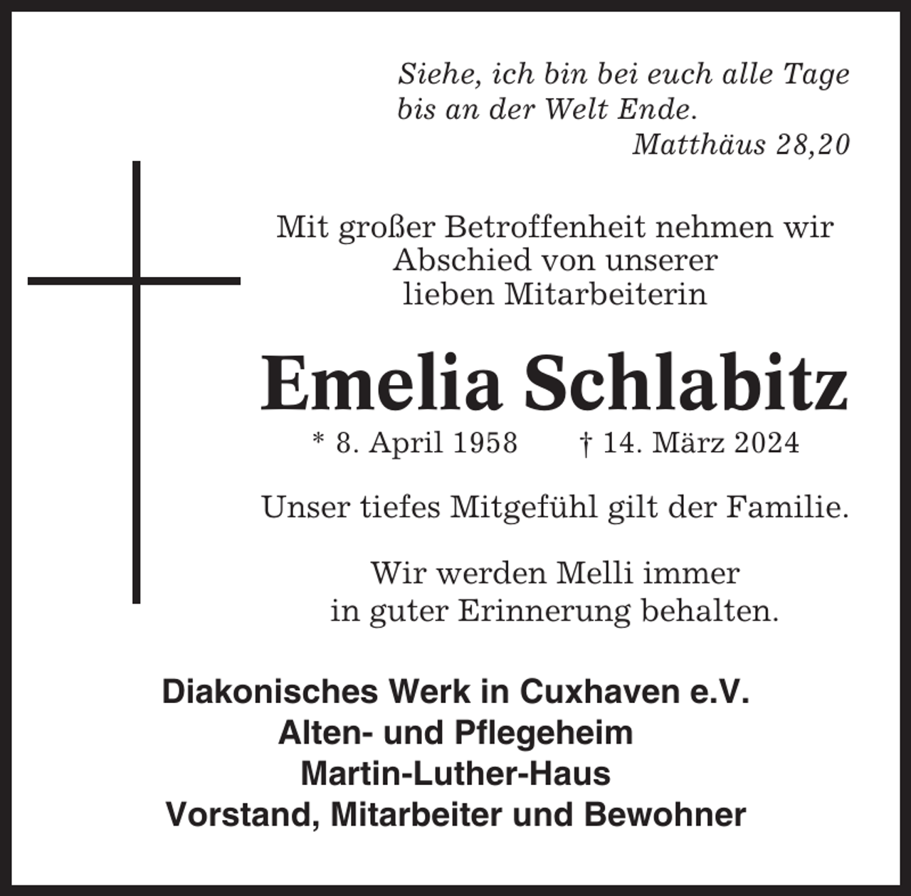 <p>Siehe, ich bin bei euch alle Tage<br />bis an der Welt Ende.<br />Matthäus 28,20</p><p>Mit großer Betroffenheit nehmen wir<br />Abschied von unserer<br />lieben Mitarbeiterin</p><p>Emelia Schlabitz<br />* 8. April 1958</p><p>† 14. März 2024</p><p>Unser tiefes Mitgefühl gilt der Familie.<br />Wir werden Melli immer<br />in guter Erinnerung behalten.</p><p>Diakonisches Werk in Cuxhaven e.V.<br />Alten- und Pflegeheim<br />Martin-Luther-Haus<br />Vorstand, Mitarbeiter und Bewohner</p>