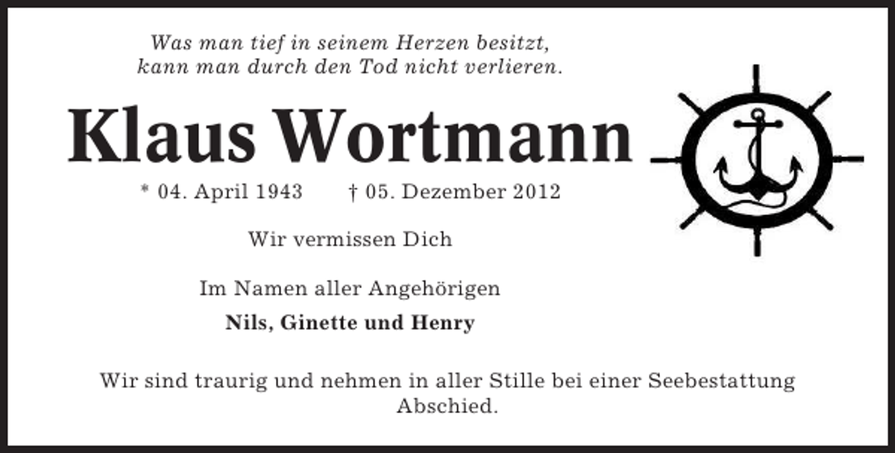 <p>Was man tief in seinem Herzen besitzt,<br />kann man durch den Tod tief in seinem Herzen besitzt,<br />Was man nicht verlieren.<br />kann man durch den Tod nicht verlieren.</p>
<p>Klaus Wortmann<br />Klaus Wortmann<br />* 04. April 1943</p>
<p>† 05. Dezember 2012<br />* 04.04.1943</p>
<p>+ 05.12.2012</p>
<p>Wir vermissen Dich<br />Wir vermissen Dich<br />Nils, Ginette und Henry<br />Im Namen aller Angehörigen im Namen aller Angehörigen</p>
<p>Nils, Ginette und Henry nehmen in aller Stille bei einer Seebestattung Abschied.<br />Wir sind traurig und<br />Wir sind traurig und nehmen in aller Stille bei einer Seebestattung<br />Abschied.</p>
