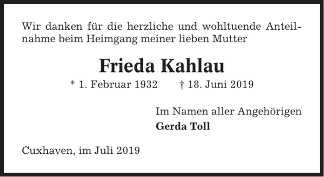 <p>Wir danken für die herzliche und wohltuende Anteilnahme beim Heimgang meiner lieben Mutter</p><p>Frieda Kahlau<br />* 1. Februar 1932</p><p>† 18. Juni 2019</p><p>Im Namen aller Angehörigen<br />Gerda Toll<br />Cuxhaven, im Juli 2019</p>