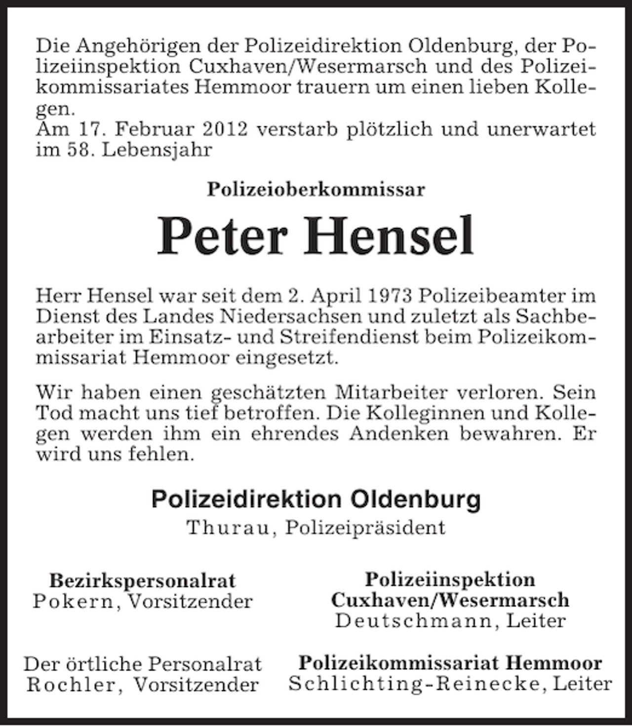 <p>Die Angehörigen der Polizeidirektion Oldenburg, der Polizeiinspektion Cuxhaven/Wesermarsch und des Polizeikommissariates Hemmoor trauern um einen lieben Kollegen.<br />Am 17. Februar 2012 verstarb plötzlich und unerwartet<br />im 58. Lebensjahr<br />Polizeioberkommissar</p><p>Peter Hensel<br />Herr Hensel war seit dem 2. April 1973 Polizeibeamter im<br />Dienst des Landes Niedersachsen und zuletzt als Sachbearbeiter im Einsatz- und Streifendienst beim Polizeikommissariat Hemmoor eingesetzt.<br />Wir haben einen geschätzten Mitarbeiter verloren. Sein<br />Tod macht uns tief betroffen. Die Kolleginnen und Kollegen werden ihm ein ehrendes Andenken bewahren. Er<br />wird uns fehlen.</p><p>Polizeidirektion Oldenburg<br />Thurau, Polizeipräsident<br />Bezirkspersonalrat<br />Pokern , Vorsitzender</p><p>Polizeiinspektion<br />Cuxhaven/Wesermarsch<br />Deutschmann , Leiter</p><p>Der örtliche Personalrat<br />Rochler, Vorsitzender</p><p>Polizeikommissariat Hemmoor<br />Schlichting-Reinecke , Leiter</p>