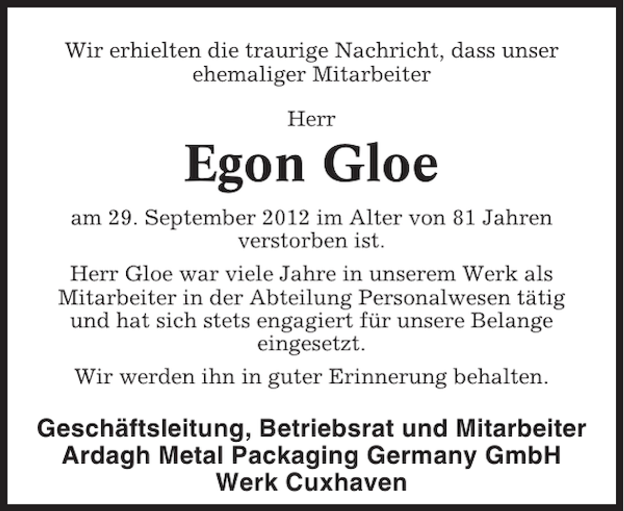 <p>Wir erhielten die traurige Nachricht, dass unser<br />ehemaliger Mitarbeiter<br />Herr</p><p>Egon Gloe<br />am 29. September 2012 im Alter von 81 Jahren<br />verstorben ist.<br />Herr Gloe war viele Jahre in unserem Werk als<br />Mitarbeiter in der Abteilung Personalwesen tätig<br />und hat sich stets engagiert für unsere Belange<br />eingesetzt.<br />Wir werden ihn in guter Erinnerung behalten.</p><p>Geschäftsleitung, Betriebsrat und Mitarbeiter<br />Ardagh Metal Packaging Germany GmbH<br />Werk Cuxhaven</p>