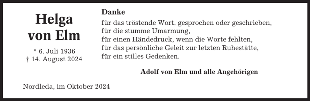 <p>Helga<br />von Elm<br />* 6. Juli 1936<br />† 14. August 2024</p><p>Danke<br />für das tröstende Wort, gesprochen oder geschrieben,<br />für die stumme Umarmung,<br />für einen Händedruck, wenn die Worte fehlten,<br />für das persönliche Geleit zur letzten Ruhestätte,<br />für ein stilles Gedenken.</p><p>Adolf von Elm und alle Angehörigen<br />Nordleda, im Oktober 2024</p>