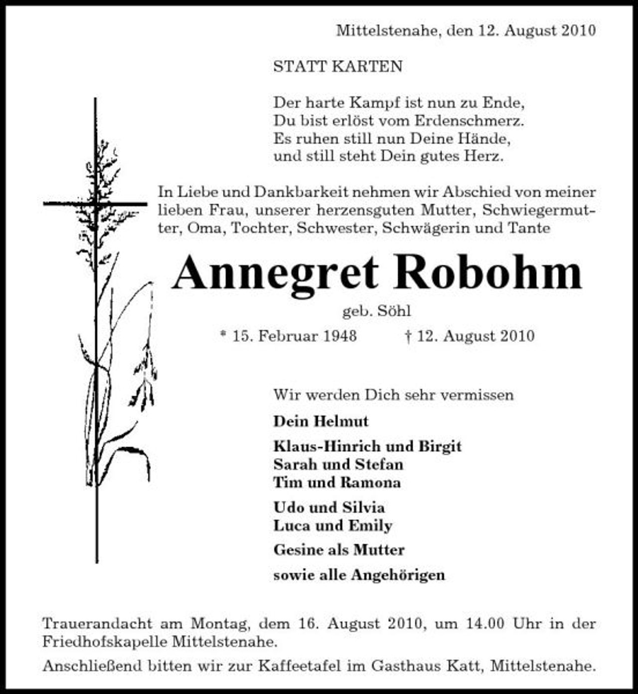 <p>Mittelstenahe, den 12. August 2010 STATT KARTEN Der harte Kampf ist nun zu Ende, Du bist erlöst vom Erdenschmerz. Es ruhen still nun Deine Hände, und still steht Dein gutes Herz. In Liebe und Dankbarkeit nehmen wir Abschied von meiner lieben Frau, unserer herzensguten Mutter, Schwiegermutter, Oma, Tochter, Schwester, Schwägerin und Tante</p><p>Annegret Robohm<br />geb. Söhl * 15. Februar 1948 † 12. August 2010 Wir werden Dich sehr vermissen Dein Helmut Klaus-Hinrich und Birgit Sarah und Stefan Tim und Ramona Udo und Silvia Luca und Emily Gesine als Mutter sowie alle Angehörigen Trauerandacht am Montag, dem 16. August 2010, um 14.00 Uhr in der Friedhofskapelle Mittelstenahe. Anschließend bitten wir zur Kaffeetafel im Gasthaus Katt, Mittelstenahe.</p>