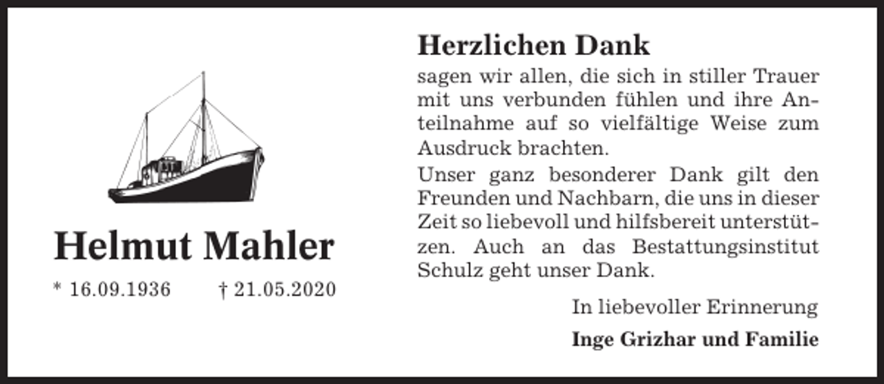 <p>Herzlichen Dank</p><p>Helmut Mahler<br />* 16.09.1936</p><p>† 21.05.2020</p><p>sagen wir allen, die sich in stiller Trauer<br />mit uns verbunden fühlen und ihre Anteilnahme auf so vielfältige Weise zum<br />Ausdruck brachten.<br />Unser ganz besonderer Dank gilt den<br />Freunden und Nachbarn, die uns in dieser<br />Zeit so liebevoll und hilfsbereit unterstützen. Auch an das Bestattungsinstitut<br />Schulz geht unser Dank.<br />In liebevoller Erinnerung<br />Inge Grizhar und Familie</p>