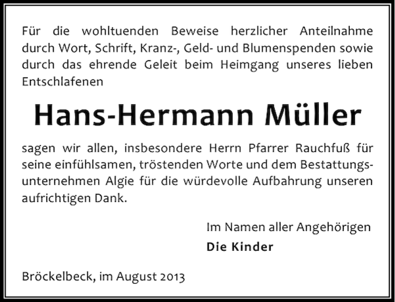 <p>Für die wohltuenden Beweise herzlicher Anteilnahme<br />durch Wort, Schrift, Kranz-, Geld- und Blumenspenden sowie<br />durch das ehrende Geleit beim Heimgang unseres lieben<br />Entschlafenen</p><p>Hans-Hermann Müller<br />sagen wir allen, insbesondere Herrn Pfarrer Rauchfuß für<br />seine einfühlsamen, tröstenden Worte und dem Bestattungsunternehmen Algie für die würdevolle Aufbahrung unseren<br />aufrichtigen Dank.<br />Im Namen aller Angehörigen<br />Die Kinder<br />Bröckelbeck, im August 2013</p>