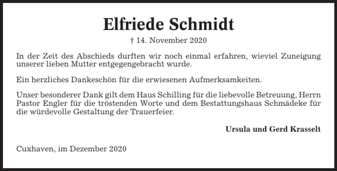 <p>Elfriede Schmidt<br />† 14. November 2020<br />In der Zeit des Abschieds durften wir noch einmal erfahren, wieviel Zuneigung<br />unserer lieben Mutter entgegengebracht wurde.<br />Ein herzliches Dankeschön für die erwiesenen Aufmerksamkeiten.<br />Unser besonderer Dank gilt dem Haus Schilling für die liebevolle Betreuung, Herrn<br />Pastor Engler für die tröstenden Worte und dem Bestattungshaus Schmädeke für<br />die würdevolle Gestaltung der Trauerfeier.<br />Ursula und Gerd Krasselt<br />Cuxhaven, im Dezember 2020</p>