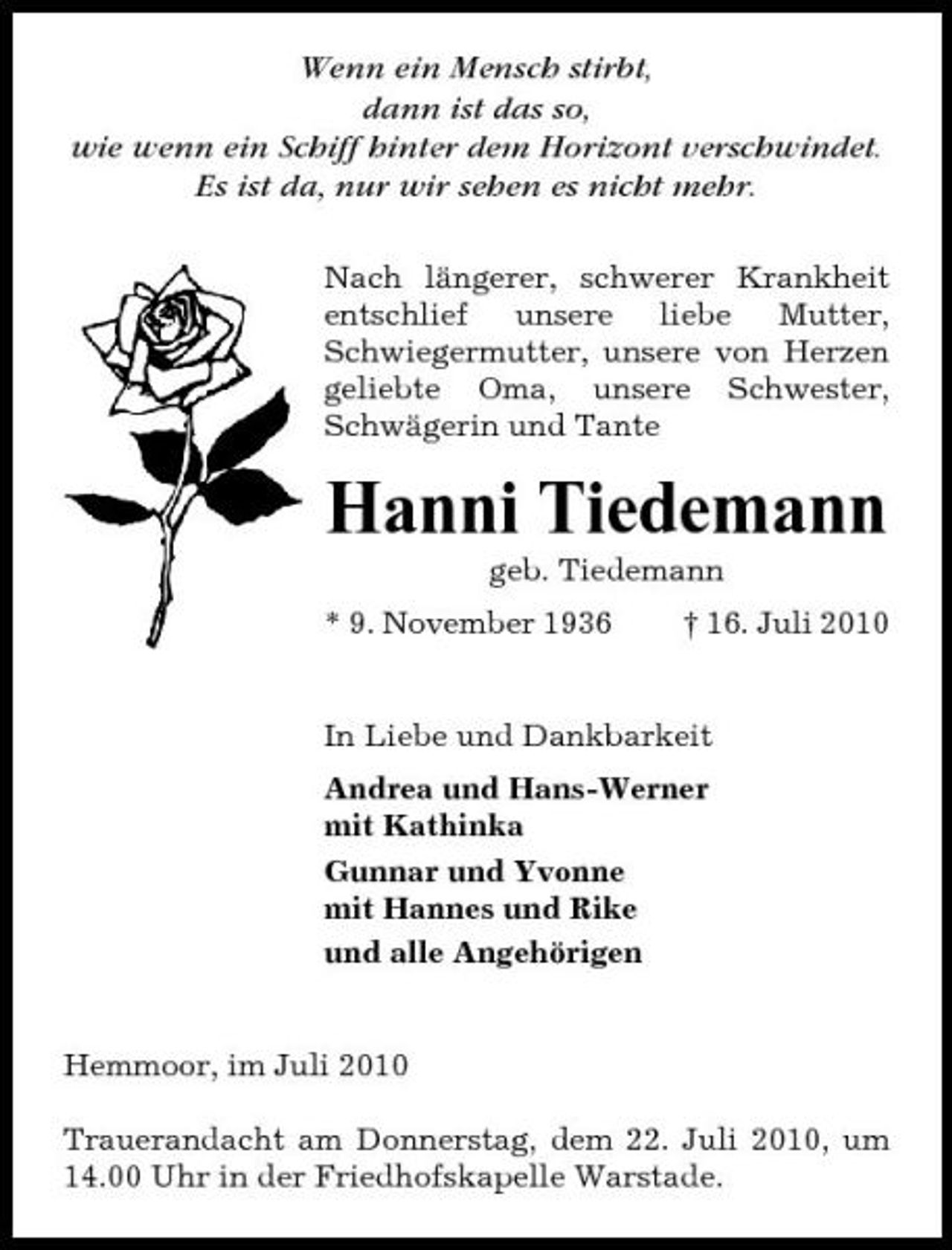 <p>Wenn ein Mensch stirbt, dann ist das so, wie wenn ein Schiff hinter dem Horizont verschwindet. Es ist da, nur wir sehen es nicht mehr.<br />Nach längerer, schwerer Krankheit entschlief unsere liebe Mutter, Schwiegermutter, unsere von Herzen geliebte Oma, unsere Schwester, Schwägerin und Tante</p><p>Hanni Tiedemann<br />geb. Tiedemann * 9. November 1936 † 16. Juli 2010 In Liebe und Dankbarkeit Andrea und Hans-Werner mit Kathinka Gunnar und Yvonne mit Hannes und Rike und alle Angehörigen</p><p>Hemmoor, im Juli 2010 Trauerandacht am Donnerstag, dem 22. Juli 2010, um 14.00 Uhr in der Friedhofskapelle Warstade.</p>
