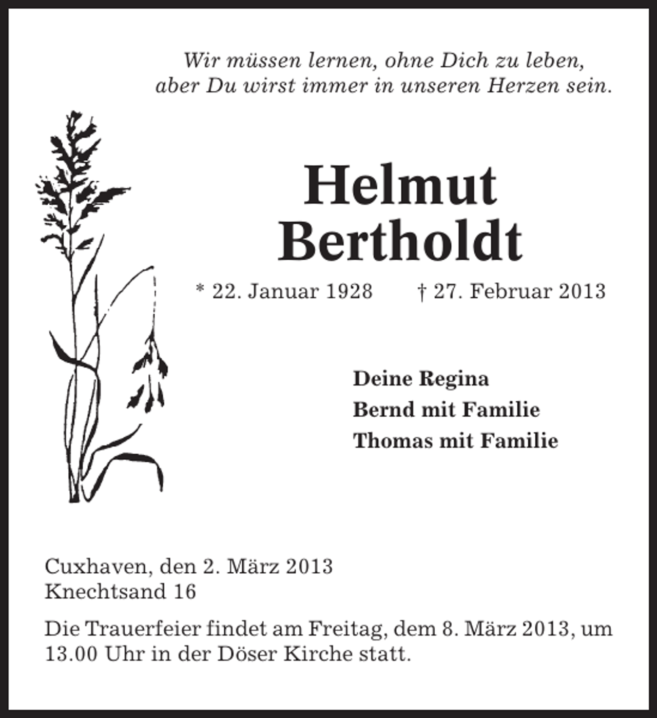 <p>Wir müssen lernen, ohne Dich zu leben,<br />aber Du wirst immer in unseren Herzen sein.</p><p>Helmut<br />Bertholdt<br />* 22. Januar 1928</p><p>† 27. Februar 2013</p><p>Deine Regina<br />Bernd mit Familie<br />Thomas mit Familie</p><p>Cuxhaven, den 2. März 2013<br />Knechtsand 16<br />Die Trauerfeier findet am Freitag, dem 8. März 2013, um<br />13.00 Uhr in der Döser Kirche statt.</p>