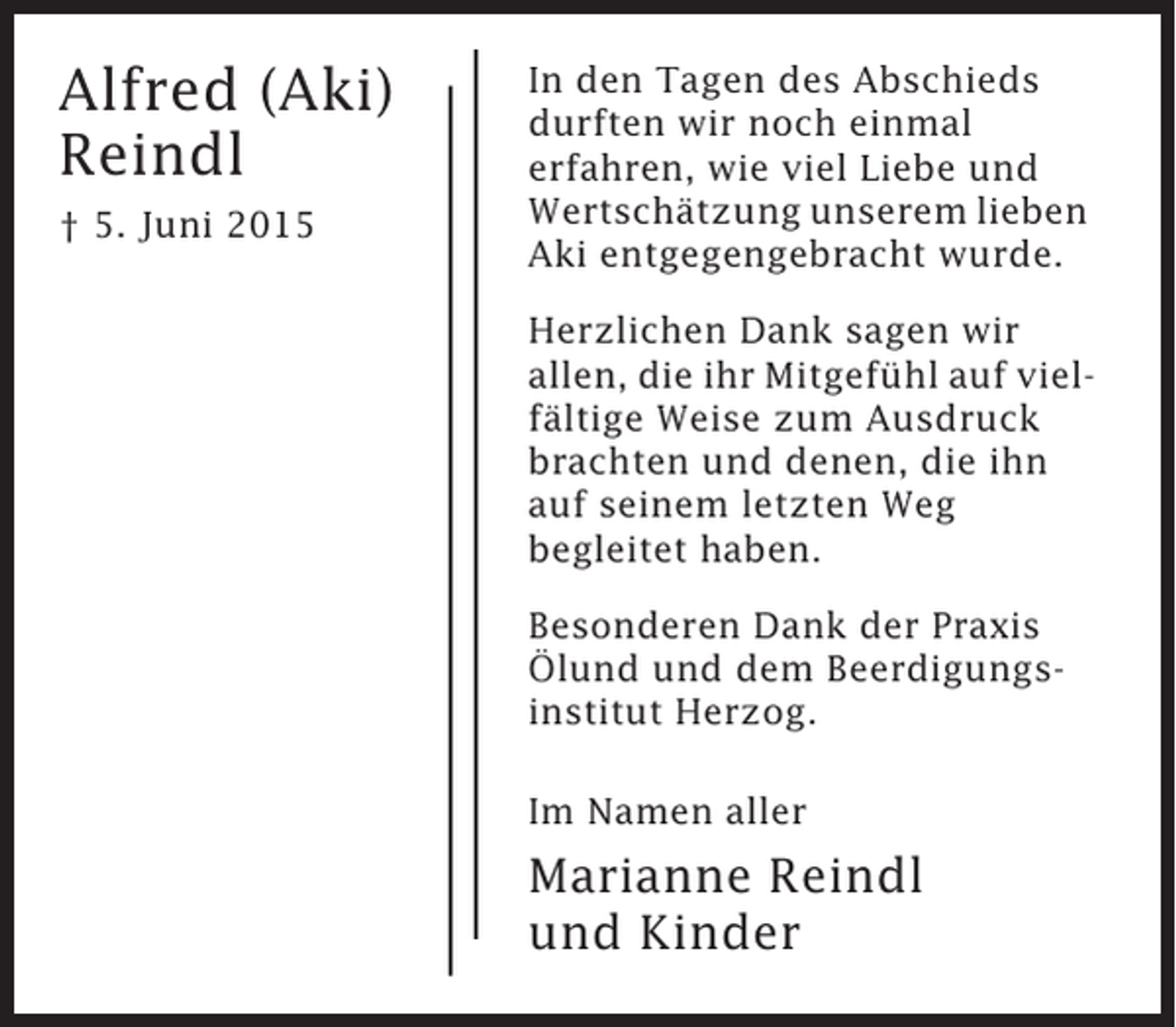 <p>Alfred (Aki)<br />Reindl<br />† 5. Juni 2015</p><p>In den Tagen des Abschieds<br />durften wir noch einmal<br />erfahren, wie viel Liebe und<br />Wertschätzung unserem lieben<br />Aki entgegengebracht wurde.<br />Herzlichen Dank sagen wir<br />allen, die ihr Mitgefühl auf vielfältige Weise zum Ausdruck<br />brachten und denen, die ihn<br />auf seinem letzten Weg<br />begleitet haben.<br />Besonderen Dank der Praxis<br />Ölund und dem Beerdigungsinstitut Herzog.<br />Im Namen aller</p><p>Marianne Reindl<br />und Kinder</p>