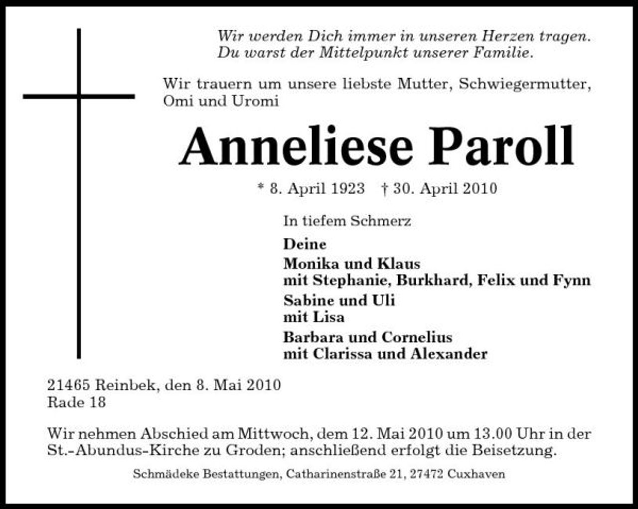 <p>Wir werden Dich immer in unseren Herzen tragen. Du warst der Mittelpunkt unserer Familie. Wir trauern um unsere liebste Mutter, Schwiegermutter, Omi und Uromi</p><p>Anneliese Paroll<br />* 8. April 1923 † 30. April 2010<br />In tiefem Schmerz</p><p>Deine Monika und Klaus mit Stephanie, Burkhard, Felix und Fynn Sabine und Uli mit Lisa Barbara und Cornelius mit Clarissa und Alexander 21465 Reinbek, den 8. Mai 2010 Rade 18 Wir nehmen Abschied am Mittwoch, dem 12. Mai 2010 um 13.00 Uhr in der St.-Abundus-Kirche zu Groden; anschließend erfolgt die Beisetzung.<br />Schmädeke Bestattungen, Catharinenstraße 21, 27472 Cuxhaven</p>