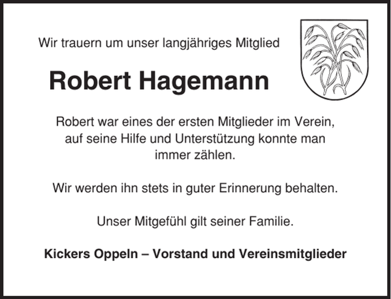 <p>Wir trauern um unser langjähriges Mitglied</p><p>Robert Hagemann<br />Robert war eines der ersten Mitglieder im Verein,<br />auf seine Hilfe und Unterstützung konnte man<br />immer zählen.<br />Wir werden ihn stets in guter Erinnerung behalten.<br />Unser Mitgefühl gilt seiner Familie.<br />Kickers Oppeln – Vorstand und Vereinsmitglieder</p>