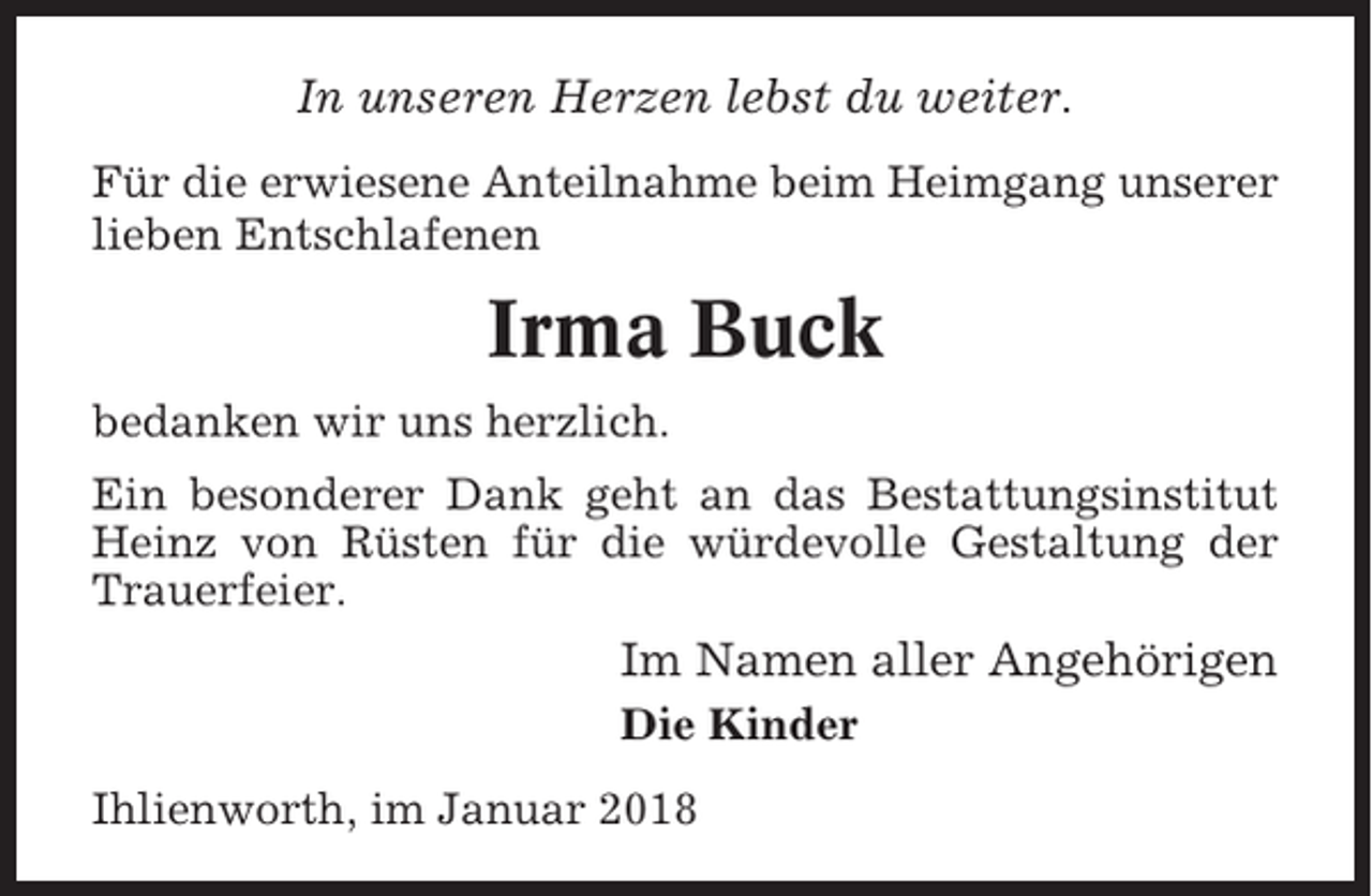 <p>In unseren Herzen lebst du weiter.<br />Für die erwiesene Anteilnahme beim Heimgang unserer<br />lieben Entschlafenen</p><p>Irma Buck<br />bedanken wir uns herzlich.<br />Ein besonderer Dank geht an das Bestattungsinstitut<br />Heinz von Rüsten für die würdevolle Gestaltung der<br />Trauerfeier.</p><p>Im Namen aller Angehörigen<br />Die Kinder<br />Ihlienworth, im Januar 2018</p>
